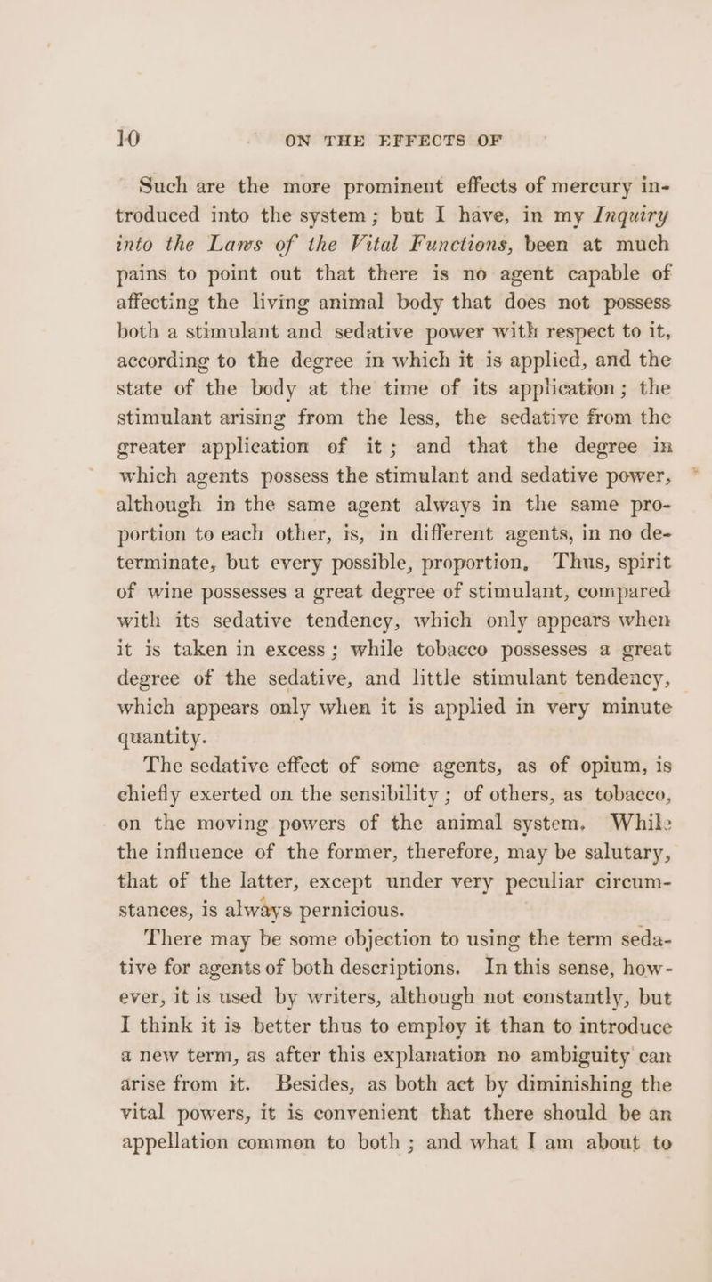 Such are the more prominent effects of mercury in- troduced into the system; but I have, in my Inquiry into the Laws of the Vital Functions, been at much pains to point out that there is no agent capable of affecting the living animal body that does not possess both a stimulant and sedative power with respect to it, according to the degree in which it is applied, and the state of the body at the time of its application; the stimulant arising from the less, the sedative from the greater application of it; and that the degree in which agents possess the stimulant and sedative power, although in the same agent always in the same pro- portion to each other, is, in different agents, in no de- terminate, but every possible, proportion, ‘Thus, spirit of wine possesses a great degree of stimulant, compared with its sedative tendency, which only appears when it is taken in excess; while tobacco possesses a great degree of the sedative, and little stimulant tendency, which appears only when it is applied in very minute quantity. The sedative effect of some agents, as of opium, is chiefly exerted on the sensibility ; of others, as tobacco, on the moving pewers of the animal system, While the influence of the former, therefore, may be salutary, that of the latter, except under very peculiar circum- stances, is always pernicious. There may be some objection to using the term seda- tive for agents of both descriptions. In this sense, how- ever, it is used by writers, although not constantly, but I think it is better thus to employ it than to introduce a new term, as after this explanation no ambiguity can arise from it. Besides, as both act by diminishing the vital powers, it is convenient that there should be an appellation common to both ; and what I am about to