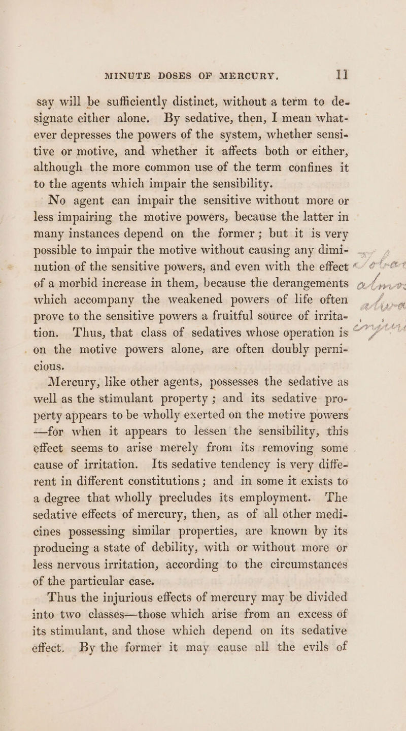 say will be sufficiently distinct, without a term to de- signate either alone. By sedative, then, I mean what- ever depresses the powers of the system, whether sensi- tive or motive, and whether it affects both or either, although the more common use of the term confines it to the agents which impair the sensibility. No agent can impair the sensitive without more or less impairing the motive powers, because the latter in many instances depend on the former; but it is very of a morbid increase in them, because the derangements which accompany the weakened powers of life often prove to the sensitive powers a fruitful source of irrita- _ on the motive powers alone, are often doubly perni- clous. Mercury, like other agents, possesses the sedative as well as the stimulant property ; and its sedative pro- perty appears to be wholly exerted on the motive powers —for when it appears to lessen the sensibility, this cause of irritation. Its sedative tendency is very diffe- rent in different constitutions; and in some it exists to a degree that wholly precludes its employment. The sedative effects of mercury, then, as of all other medi- cines possessing similar properties, are known by its producing a state of debility, with or without more or less nervous irritation, according to the circumstances of the particular case. Thus the injurious effects of mercury may be divided into two classes—those which arise from an excess of its stimulant, and those which depend on its sedative effect. By the former it may cause all the evils of