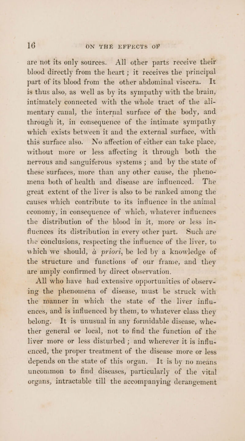 are not its only sources. All other parts receive their blood directly from the heart ; it receives the principal part of its blood from the other abdominal viscera. It is thus also, as well as by its sympathy with the brain, intimately connected with the whole tract of the ali- mentary canal, the internal surface of the body, and through it, in consequence of the intimate sympathy which exists between it and the external surface, with this surface also. No affection of either can take place, without more or less affecting it through both the nervous and sanguiferous systems ; and by the state of these surfaces, more than any other cause, the pheno- mena both of health and disease are influenced. The great extent of the liver is also to be ranked among the causes which contribute to its influence in the animal economy, in consequence of which, whatever influences the distribution of the blood in it, more or less in- fluences its distribution in every other part. Such are the conclusions, respecting the influence of the liver, to which we should, @ priori, be led by a knowledge of the structure and functions of our frame, and they are amply confirmed by direct observation. All who have had extensive opportunities of observ- ing the phenomena of disease, must be struck with the manner in which the state of the liver influ- ences, and is influenced by them, to whatever class they belong. It is unusual in any formidable disease, whe- ther general or local, not to find the function of the liver more or less disturbed ; and wherever it is influ- enced, the proper treatment of the disease more or less depends on the state of this organ. It is by no means uncommon to find diseases, particularly of the vital organs, intractable till the accompanying derangement