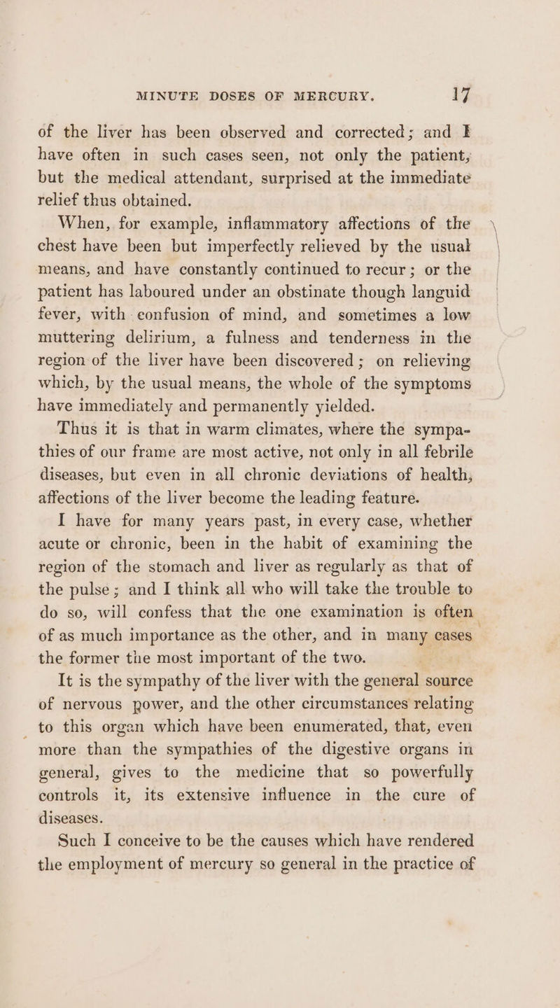 of the liver has been observed and corrected; and I have often in such cases seen, not only the patient, but the medical attendant, surprised at the immediate relief thus obtained. When, for example, inflammatory affections of the chest have been but imperfectly relieved by the usual means, and have constantly continued to recur; or the patient has laboured under an obstinate though languid fever, with- confusion of mind, and sometimes a low muttering delirium, a fulness and tenderness in the region of the liver have been discovered; on relieving which, by the usual means, the whole of the symptoms have immediately and permanently yielded. Thus it is that in warm climates, where the sympa- thies of our frame are most active, not only in all febrile diseases, but even in all chronie deviations of health, affections of the liver become the leading feature. I have for many years past, in every case, whether acute or chronic, been in the habit of examining the region of the stomach and liver as regularly as that of the pulse ; and I think all who will take the trouble to do so, will confess that the one examination is often of as much importance as the other, and in ie ans . the former the most important of the two. It is the sympathy of the liver with the general source of nervous power, and the other circumstances relating to this organ which have been enumerated, that, even - more than the sympathies of the digestive organs in general, gives to the medicine that so powerfully controls it, its extensive influence in the cure of diseases. Such I conceive to be the causes which have rendered tle employment of mercury so general in the practice of