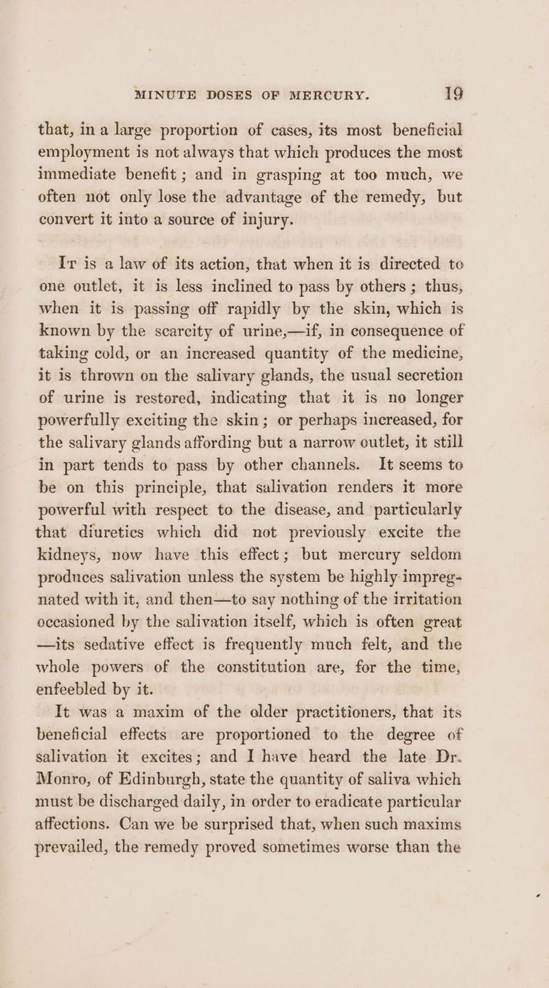 that, ina large proportion of cases, its most beneficial employment is not always that which produces the most immediate benefit ; and in grasping at too much, we often not only lose the advantage of the remedy, but convert it into a source of injury. Ir is a law of its action, that when it is directed to one outlet, it is less inclined to pass by others ; thus, when it is passing off rapidly by the skin, which is known by the scarcity of urine,—if, in consequence of taking cold, or an increased quantity of the medicine, it is thrown on the salivary glands, the usual secretion of urine is restored, indicating that it is no longer powerfully exciting the skin; or perhaps increased, for the salivary glands affording but a narrow cutlet, it still in part tends to pass by other channels. It seems to be on this principle, that salivation renders it more powerful with respect to the disease, and particularly that diuretics which did not previously excite the kidneys, now have this effect; but mercury seldom produces salivation unless the system be highly impreg- nated with it, and then—to say nothing of the irritation occasioned by the salivation itself, which is often great —its sedative effect is frequently much felt, and the whole powers of the constitution are, for the time, enfeebled by it. | It was a maxim of the alder practitioners, that its beneficial effects are proportioned to the degree of salivation it excites; and I have heard the late Dr. Monro, of Edinburgh, state the quantity of saliva which must be discharged daily, in order to eradicate particular affections. Can we be surprised that, when such maxims prevailed, the remedy proved sometimes worse than the