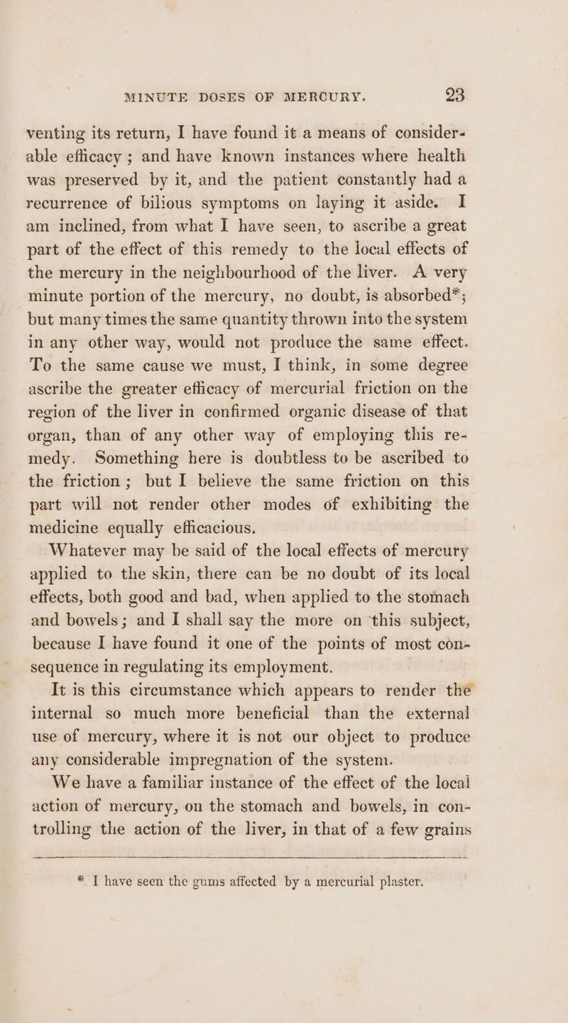 venting its return, I have found it a means of consider- able efficacy ; and have known instances where health was preserved by it, and the patient constantly had a recurrence of bilious symptoms on laying it aside. I am inclined, from what I have seen, to ascribe a great part of the effect of this remedy to the local effects of the mercury in the neighbourhood of the liver. A very minute portion of the mercury, no doubt, is absorbed”; but many times the same quantity thrown into the system in any other way, would not produce the same effect. To the same cause we must, I think, in some degree ascribe the greater eflicacy of mercurial friction on the region of the liver in confirmed organic disease of that organ, than of any other way of employing this re- medy. Something here is doubtless to be ascribed to the friction; but I believe the same friction on this part will not render other modes of exhibiting the medicine equally efficacious. Whatever may be said of the local effects of mercury applied to the skin, there can be no doubt of its local effects, both good and bad, when applied to the stomach and bowels; and I shall say the more on ‘this subject, because I have found it one of the points of most ¢ con- sequence in regulating its employment. It is this circumstance which appears to render the internal so much more beneficial than the external use of mercury, where it is not our object to produce any considerable impregnation of the system. We have a familiar instance of the effect of the local action of mercury, on the stomach and bowels, in con- trolling the action of the liver, in that of a few grains — * T have seen the gums affected by a mercurial plaster.