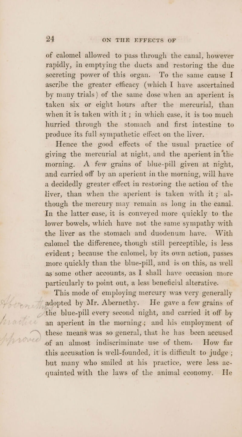 of calomel allowed to pass through the canal, however rapidly, in emptying the ducts and restoring the due secreting power of this organ. To the same cause I ascribe the greater efficacy (which I have ascertained by many trials) of the same dose when an aperient is taken six or eight hours after the mercurial, than when it is taken with it ; in which case, it is too much hurried through the stomach and first intestine to produce its full sympathetic effect on the liver. Hence the good effects of the usual practice of giving the mercurial at night, and the aperient inthe morning. A few grains of blue-pill given at night, and carried off by an aperient in the morning, will have a decidedly greater effect in restoring the action of the liver, than when the aperient is taken with it; al- though the mercury may remain as long in the canal. In the latter case, it is conveyed more quickly to the lower bowels, which have not the same sympathy with the liver as the stomach and duodenum have. With calomel the difference, though still perceptible, is less evident ; because the calomel, by its own action, passes more quickly than the blue-pill, and is on this, as well as some other accounts, as I shall have occasion more particularly to point out, a less beneficial alterative. This mode of employing mercury was very generally adopted by Mr. Abernethy. He gave a few grains of the blue-pill every second night, and carried it off by an aperient in the morning; and his employment of of an almost indiscriminate use of them. How far this accusation is well-founded, it is difficult to judge ; but many who smiled at his practice, were less ac- guainted with the laws of the animal economy. He