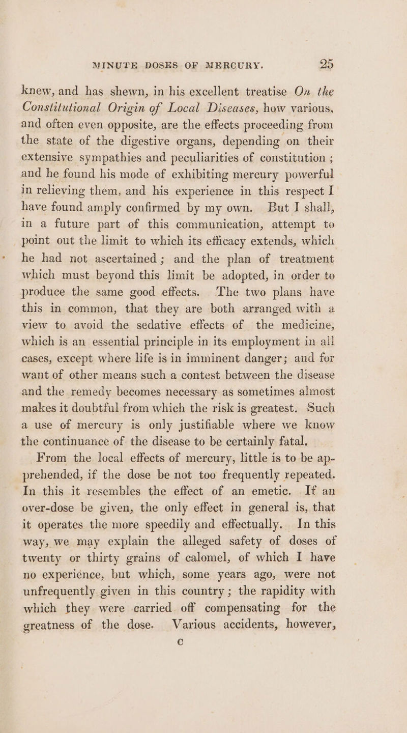 knew, and has shewn, in his excellent treatise On the Constitutional Origin of Local Diseases, how various, and often even opposite, are the effects proceeding from the state of the digestive organs, depending on their extensive sympathies and peculiarities of constitution ; and he found his mode of exhibiting mercury powerful in relieving them, and his experience in this respect I have found amply confirmed by my own. But I shall, in a future part of this communication, attempt to point out the limit to which its efficacy extends, which he had not ascertained; and the plan of treatment which must beyond this limit be adopted, in order to produce the same good effects. The two plans have this in common, that they are both arranged with a view to avoid the sedative effects of the medicine, which is an essential principle in its employment in all cases, except where life is in imminent danger; and for want of other means such a contest between the disease and the remedy becomes necessary as sometimes almost makes it doubtful from which the risk is greatest. Such a use of mercury is only justifiable where we know the continuance of the disease to be certainly fatal. From the local effects of mercury, little is to be ap- prehended, if the dose be not too frequently repeated. In this it resembles the effect of an emetic. If an over-dose be given, the only effect in general is, that it operates the more speedily and effectually. In this way, we may explain the alleged safety of doses of twenty or thirty grains of calomel, of which I have no experience, but which, some years ago, were not unfrequently given in this country ; the rapidity with which they were carried. off compensating for the greatness of the dose. Various accidents, however, c