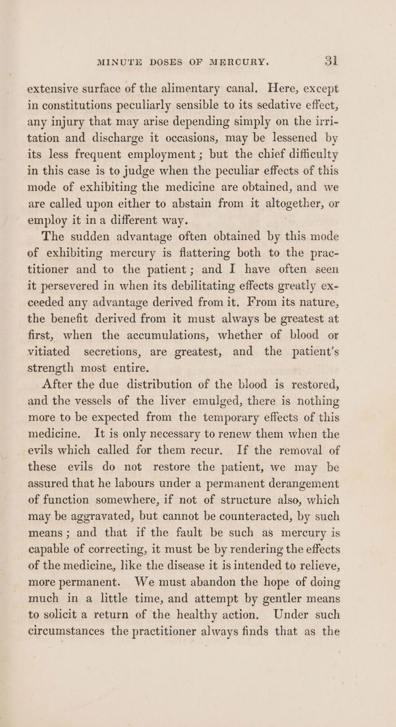 extensive surface of the alimentary canal. Here, except in constitutions peculiarly sensible to its sedative effect, any injury that may arise depending simply on the irri- tation and discharge it occasions, may be lessened by its less frequent employment ; but the chief difficulty in this case is to judge when the peculiar effects of this mode of exhibiting the medicine are obtained, and we are called upon either to abstain from it altogether, or employ it ina different way. . The sudden advantage often obtained by this mode of exhibiting mercury is flattering both to the prac- titioner and to the patient; and I have often seen it persevered in when its debilitating effects greatly ex- ceeded any advantage derived from it. From its nature, the benefit derived from it must always be greatest at first, when the accumulations, whether of blood or vitiated secretions, are greatest, and the patient’s strength most entire. After the due distribution of the blood is restored, and the vessels of the liver emulged, there is nothing more to be expected from the temporary effects of this medicine. It is only necessary to renew them when the evils which called for them recur. If the removal of these evils do not restore the patient, we may be assured that he labours under a permanent derangement of function somewhere, if not of structure also, which may be aggravated, but cannot be counteracted, by such means ; and that if the fault be such as mercury is capable of correcting, it must be by rendering the effects of the medicine, like the disease it is intended to relieve, more permanent. We must abandon the hope of doing much in a little time, and attempt by gentler means to solicit a return of the healthy action. Under such circumstances the practitioner always finds that as the