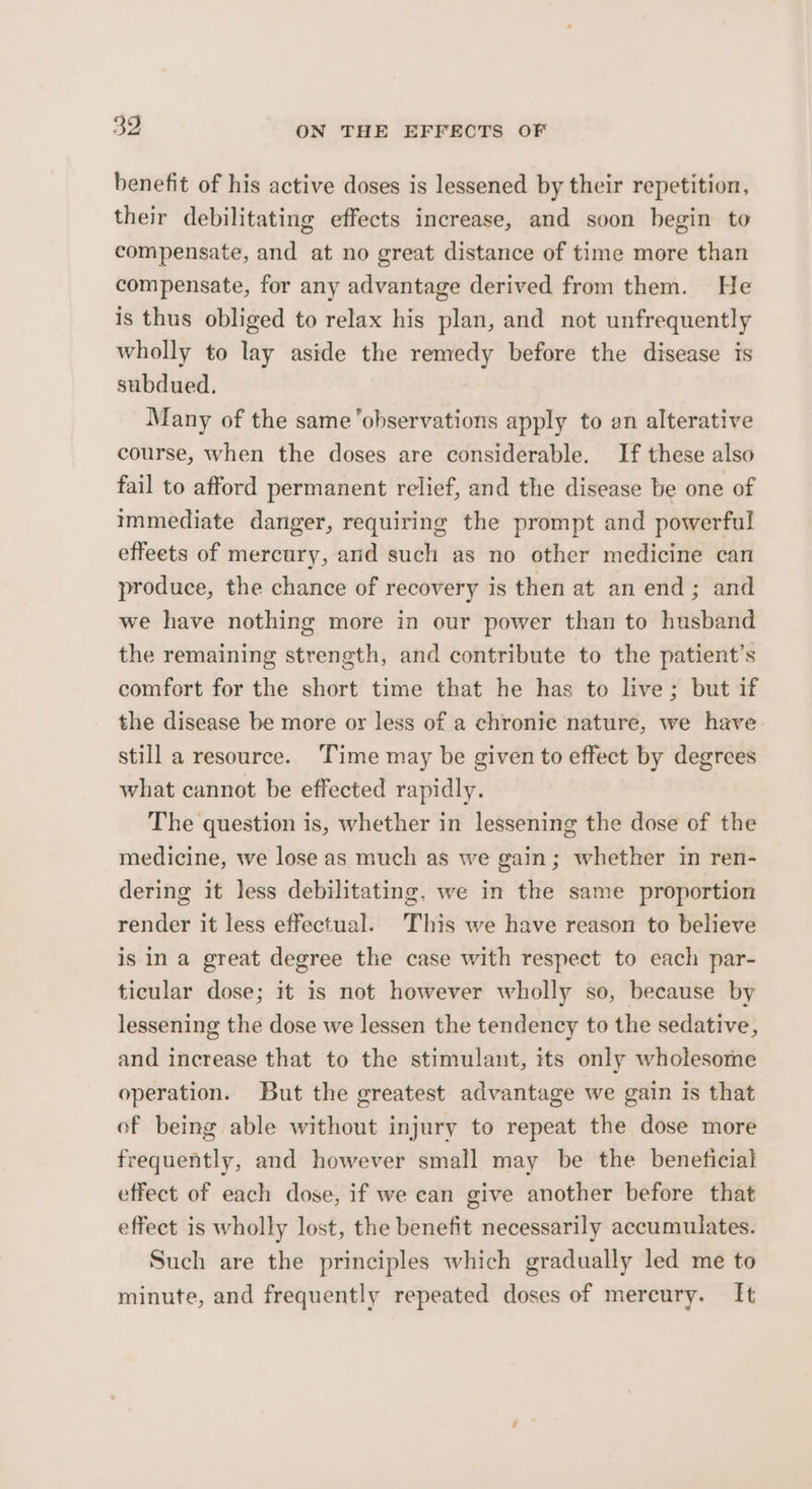 benefit of his active doses is lessened by their repetition, their debilitating effects increase, and soon begin to compensate, and at no great distance of time more than compensate, for any advantage derived from them. He is thus obliged to relax his plan, and not unfrequently wholly to lay aside the remedy before the disease is subdued. Many of the same ‘observations apply to an alterative course, when the doses are considerable. If these also fail to afford permanent relief, and the disease be one of immediate danger, requiring the prompt and powerful effeets of mercury, and such as no other medicine can produce, the chance of recovery is then at an end; and we have nothing more in our power than to husband the remaining strength, and contribute to the patient’s comfort for the short time that he has to live; but if the disease be more or less of a chronie nature, we have still a resource. ‘Time may be given to effect by degrees what cannot be effected rapidly. The question is, whether in lessening the dose of the medicine, we lose as much as we gain; whether in ren- dering it less debilitating, we in the same proportion render it less effectual. This we have reason to believe is in a great degree the case with respect to each par- ticular dose; it is not however wholly so, because by lessening the dose we lessen the tendency to the sedative, and increase that to the stimulant, its only wholesome operation. But the greatest advantage we gain is that of being able without injury to repeat the dose more frequently, and however small may be the beneficial effect of each dose, if we can give another before that effect is wholly lost, the benefit necessarily accumulates. Such are the principles which gradually led me to minute, and frequently repeated doses of mercury. [It