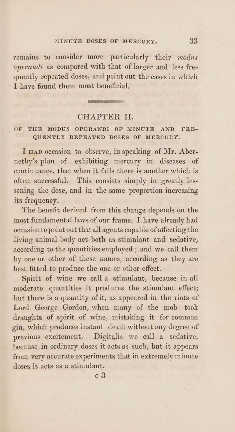 remains to consider more particularly their modus operandi as compared with that of larger and less fre- quently repeated doses, and point out the cases in which I have found them most beneficial. CHAPTER II. OF THE MODUS OPERANDI OF MINUTE AND FRE- QUENTLY REPEATED DOSES OF MERCURY. _ I wap occasion to observe, in speaking of Mr. Aber- nethy’s plan of exhibiting mercury in diseases of continuance, that when it fails there is another which is often successful. This consists simply in greatly les- sening the dose, and in the same proportion increasing its frequency. The benefit derived from this change depends on the most fundamental laws of our frame. I have already had occasion te point out that all agents capable of affecting the living animal body act both as stimulant and sedative, according to the quantities employed’; and we call them by one or other of these names, according as they are best fitted to produce the one or other effect. Spirit of wine we calla stimulant, because in all moderate quantities it produces the stimulant effect; but there is a quantity of it, as appeared in the riots of Lord George Gordon, when many of the mob took draughts of spirit of wine, mistaking it for common gin, which produces instant death without any degree of previous excitement. Digitalis we call a sedative, because in ordinary doses it acts as such, but it appears from very accurate experiments that in extremely minute doses it acts as a stimulant. c3