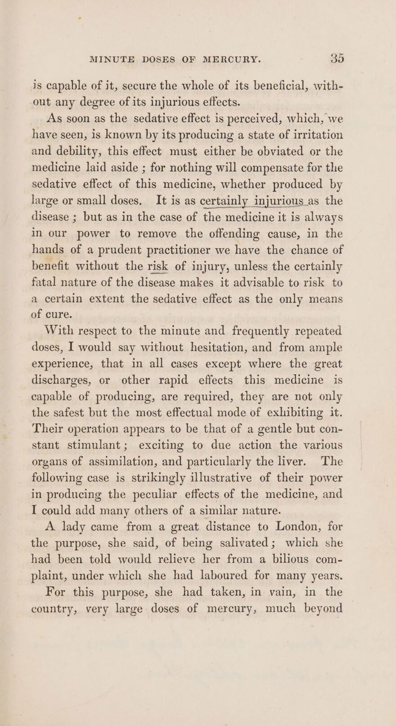 is capable of it, secure the whole of its beneficial, with- out any degree of its injurious effects. As soon as the sedative effect is perceived, which, we have seen, is known by its producing a state of irritation and debility, this effect must either be obviated or the medicine laid aside ; for nothing will compensate for the sedative effect of this medicine, whether produced by large or small doses. It is as certainly injurious as the disease ; but as in the case of the medicine it is always in our power to remove the offending cause, in the hands of a prudent practitioner we have the chance of benefit without the risk of injury, unless the certainly fatal nature of the disease makes it advisable to risk to a certain extent the sedative effect as the only means of cure. With respect to the minute and frequently repeated doses, I would say without hesitation, and from ample experience, that in all cases except where the great discharges, or other rapid effects this medicine is capable of producing, are required, they are not only the safest but the most effectual mode of exhibiting it. Their operation appears to be that of a gentle but con- stant stimulant; exciting to due action the various organs of assimilation, and particularly the liver. The following case is strikingly illustrative of their power in producing the peculiar effects of the medicine, and I could add many others of a similar nature. A lady came from a great distance to London, for the purpose, she said, of being salivated; which she had been told would relieve her from a bilious com- plaint, under which she had laboured for many years. For this purpose, she had taken, in vain, in the country, very large doses of mercury, much beyond