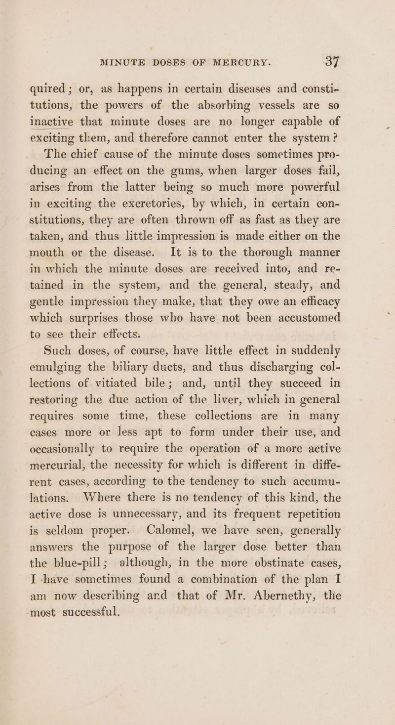 quired ; or, as happens in certain diseases and consti- tutions, the powers of the absorbing vessels are so inactive that minute doses are no longer capable of exciting them, and therefore cannot enter the system? The chief cause of the minute doses sometimes pro- ducing an effect on the gums, when larger doses fail, arises from the latter being so much more powerful in exciting the excretories, by which, in certain con- stitutions, they are often thrown off as fast as they are taken, and thus little impression is made either on the mouth or the disease. It is to the thorough manner in which the minute doses are received into, and re- tained in the system, and the general, steady, and gentle impression they make, that they owe an efficacy which surprises those who have not been accustomed to see their effects. Such doses, of course, have little effect in suddenly emulging the biliary ducts, and thus discharging col- lections of vitiated bile; and, until they succeed in restoring the due action of the liver, which in general requires some time, these collections are in many cases more or less apt to form under their use, and occasionally to require the operation of a more active mercurial, the necessity for which is different in diffe- rent cases, according to the tendency to such accumu- lations. Where there is no tendency of this kind, the active dose is unnecessary, and its frequent repetition is seldom proper. Calomel, we have seen, generally answers the purpose of the larger dose better than the blue-pill; although, in the more obstinate cases, I -have sometimes found a combination of the plan I am now describing ard that of ‘ii Abernethy, the -most successful,