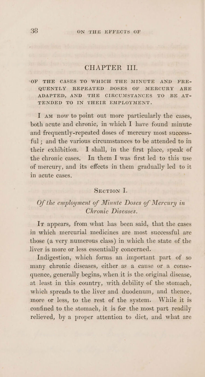 CHAPTER III, “OF THE CASES TO WHICH THE MINUTE AND FRE- QUENTLY REPEATED DOSES OF MERCURY ARE ADAPTED, AND THE CIRCUMSTANCES TO BE AT-= TENDED TO IN THEIR EMPLOYMENT. I am now to point out more particularly the cases, both acute and chronic, in which I have found minute and frequently-repeated doses of mercury most success- ful ; and the various circumstances to be attended to in their exhibition. I shall, in the first place, speak of the chronic cases. In them I was first led to this use of mercury, and its effects in them gradually led to it in acute cases. SEcTION I. Of the employment of Minute Doses of Mercury in Chronic Diseases. Ir appears, from what has been said, that the cases in which mercurial medicines are most successful are those (a very numerous class) in which the state of the liver is more or less essentially concerned. Indigestion, which forms an important part of so many chronic diseases, either as a cause or a conse- quence, generally begins, when it is the original disease, at least in this country, with debility of the stomach, which spreads to the liver and duodenum, and thence, more or less, to the rest of the system. While it is confined to the stomach, it is for the most part readily relieved, by a proper attention to diet, and what are