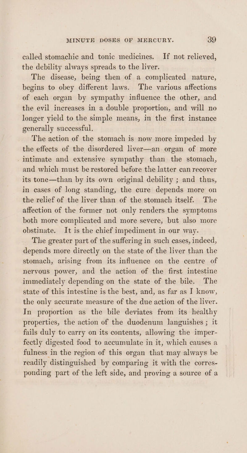 called stomachic and tonic medicines. If not relieved, the debility always spreads to the liver. The disease, being then of a complicated nature, begins to obey different laws. The various affections of each organ by sympathy influence the other, and the evil increases in a double proportion, and will no longer yield to the simple means, in the first instance generally successful. The action of the stomach is now more impeded by the effects of the disordered liver—an organ of more intimate and extensive sympathy than the stomach, and which must be restored before the latter can recover its tone—than by its own original debility ; and thus, in cases of long standing, the cure depends more on the relief of the liver than of the stomach itself. The affection of the former not only renders the symptoms both more complicated and more severe, but also more obstinate. It is the chief impediment in our way. The greater part of the suffering in such cases, indeed, depends more directly on the state of the liver than the stomach, arising from its influence on the centre of nervous power, and the action of the first intestine immediately depending on the state of the bile. The state of this intestine is the best, and, as far as I know, the only accurate measure of the due action of the liver. In proportion as the bile deviates from its healthy properties, the action of the duodenum languishes ; it fails duly to carry on its contents, allowing the imper- fectly digested food to accumulate in it, which causes a fulness in the region of this organ that may always be readily ‘distinguished by comparing it with the corres- ponding part of the left side, and proving a source of a