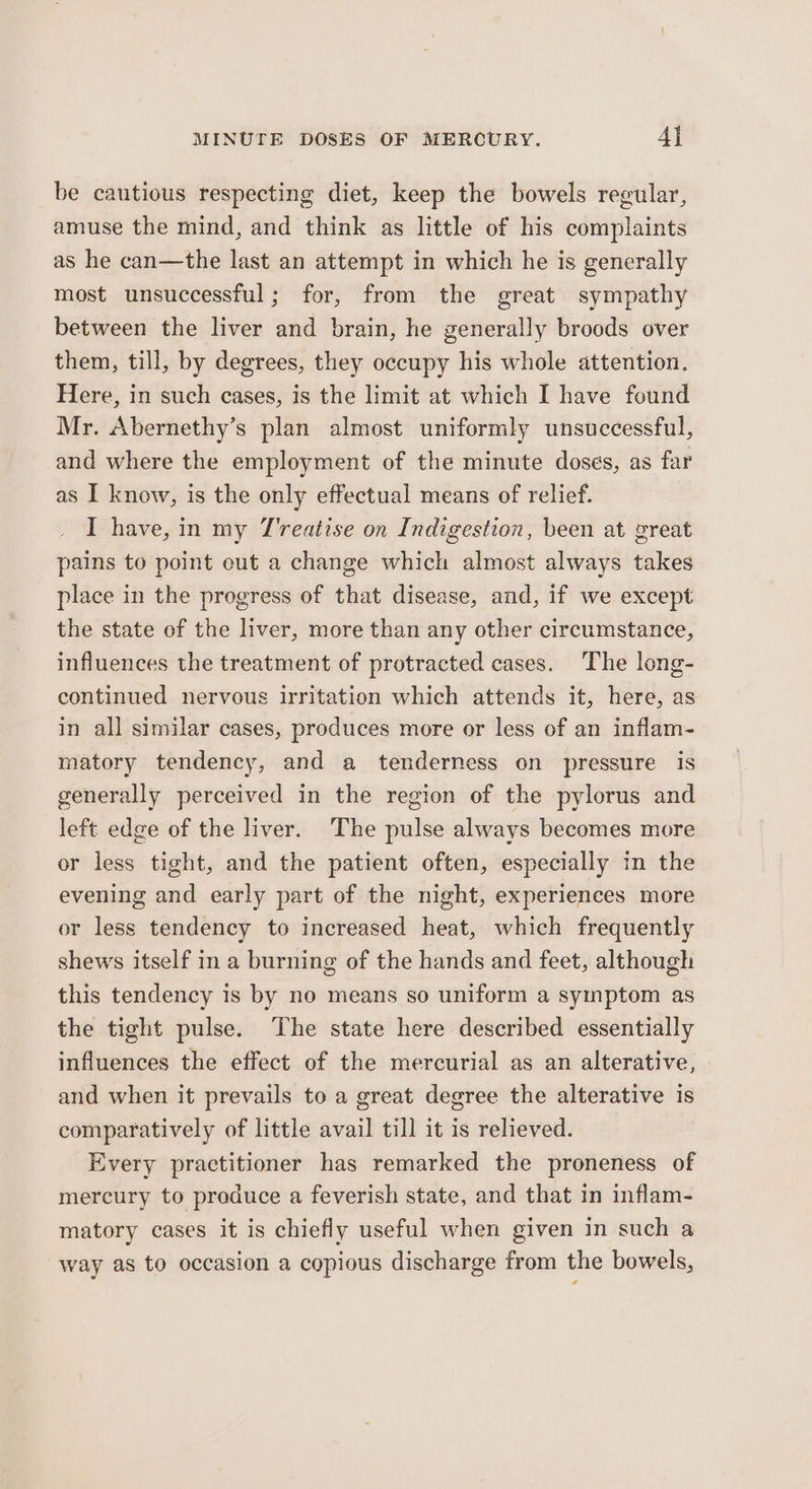 be cautious respecting diet, keep the bowels regular, amuse the mind, and think as little of his complaints as he can—the last an attempt in which he is generally most unsuccessful; for, from the great sympathy between the liver and brain, he generally broods over them, till, by degrees, they occupy his whole attention. Here, in such cases, is the limit at which I have found Mr. Abernethy’s plan almost uniformly unsuccessful, and where the employment of the minute doses, as far as I know, is the only effectual means of relief. I have, in my T’reatise on Indigestion, been at great pains to point eut a change which almost always takes place in the progress of that disease, and, if we except the state of the liver, more than any other circumstance, influences the treatment of protracted cases. The long- continued nervous irritation which attends it, here, as in all similar cases, produces more or less of an inflam- matory tendency, and a tenderness on pressure is generally perceived in the region of the pylorus and left edge of the liver. The pulse always becomes more or less tight, and the patient often, especially in the evening and early part of the night, experiences more or less tendency to increased heat, which frequently shews itself in a burning of the hands and feet, although this tendency is by no means so uniform a symptom as the tight pulse. The state here described essentially influences the effect of the mercurial as an alterative, and when it prevails to a great degree the alterative is comparatively of little avail till it is relieved. Every practitioner has remarked the proneness of mercury to preduce a feverish state, and that in inflam- matory cases it is chiefly useful when given in such a “way as to occasion a copious discharge from the bowels,