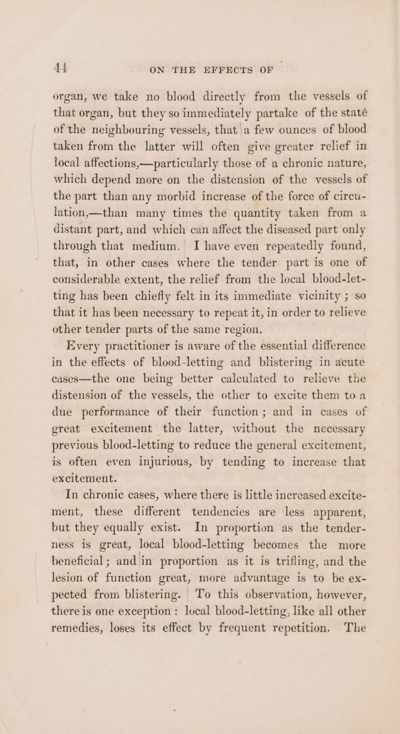 organ, we take no blood directly from the vessels of that organ, but they so immediately partake of the staté of the neighbouring vessels, that a few ounces of blood taken from the latter will often give greater relief in local affections,—particularly those of a chronic nature, which depend more on the distension of the vessels of the part than any morbid increase of the force of circu- lation,—than many times the quantity taken from a distant part, and which can affect the diseased part only through that medium. I have even repeatedly found, that, in other cases where the tender part is one of considerable extent, the relief from the lecal blood-let- ting has been chiefly felt in its immediate vicinity ; so that it has been necessary to repeat it, in order to relieve other tender parts of the same region. Every practitioner is aware of the essential difference in the effects of blood-letting and blistering in acute cases—the one being better calculated to relieve the distension of the vessels, the other to excite them toa due performance of their function; and in cases of great excitement the latter, without the necessary previous blood-letting to reduce the general excitement, is often even injurious, by tending to increase that excitement. In chronic cases, where there is little increased excite- ment, these different tendencies are ‘less apparent, but they equally exist. In proportion as the tender- ness is great, local blood-letting becomes the more beneficial; and in proportion as it is trifling, and the lesion of function great, more advantage is to be ex- pected from blistering. To this observation, however, there is one exception: lucal blood-letting, like all other remedies, loses its effect by frequent repetition. The