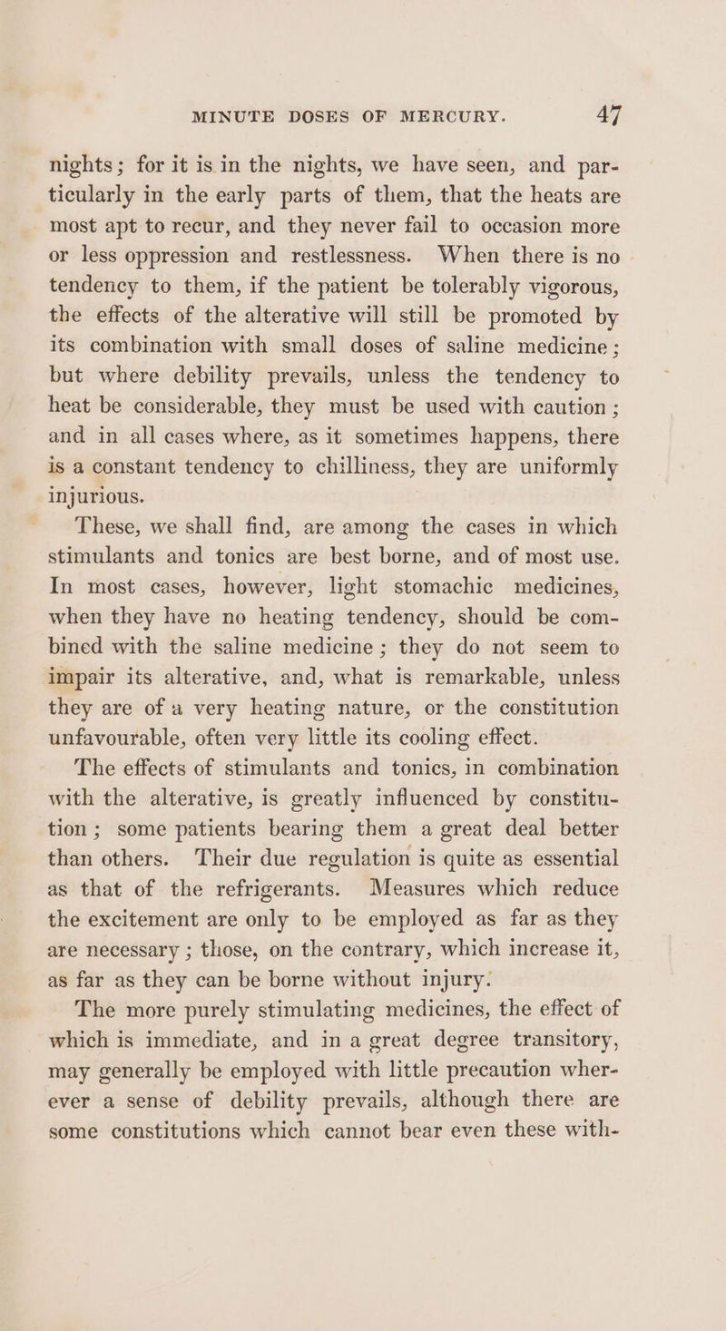 nights; for it is in the nights, we have seen, and par- ticularly in the early parts of them, that the heats are most apt to recur, and they never fail to occasion more or less oppression and restlessness. When there is no tendency to them, if the patient be tolerably vigorous, the effects of the alterative will still be promoted by its combination with small doses of saline medicine ; but where debility prevails, unless the tendency to heat be considerable, they must be used with caution ; and in all cases where, as it sometimes happens, there is a constant tendency to chilliness, they are uniformly injurious. These, we shall find, are among the cases in which stimulants and tonics are best borne, and of most use. In most cases, however, light stomachic medicines, when they have no heating tendency, should be com- bined with the saline medicine ; they do not seem to impair its alterative, and, what is remarkable, unless they are of a very heating nature, or the constitution unfavourable, often very little its cooling effect. The effects of stimulants and tonics, in combination with the alterative, is greatly influenced by constitu- tion ; some patients bearing them a great deal better than others. Their due regulation is quite as essential as that of the refrigerants. Measures which reduce the excitement are only to be employed as far as they are necessary ; those, on the contrary, which increase it, as far as they can be borne without injury. The more purely stimulating medicines, the effect of which is immediate, and in a great degree transitory, may generally be employed with little precaution wher- ever a sense of debility prevails, although there are some constitutions which cannot bear even these with-