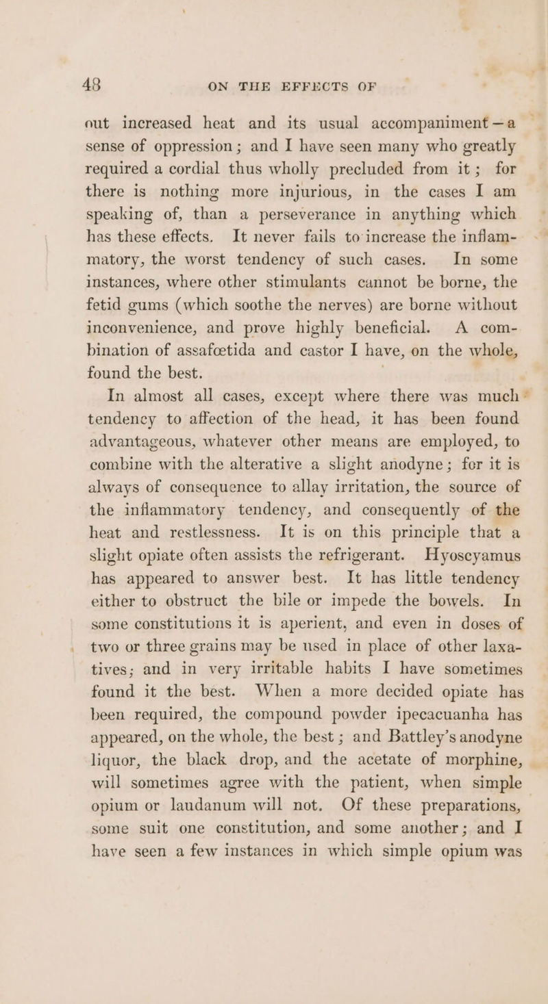 out increased heat and its usual accompaniment —a sense of oppression ; and I have seen many who greatly required a cordial thus wholly precluded from it; for there is nothing more injurious, in the cases I am speaking of, than a perseverance in anything which has these effects. It never fails to increase the inflam- matory, the worst tendency of such cases. In some instances, where other stimulants cannot be borne, the fetid gums (which soothe the nerves) are borne without inconvenience, and prove highly beneficial. A com- bination of assafoetida and castor I have, on the whole, found the best. : In almost all cases, except where there was much * tendency to affection of the head, it has been found advantageous, whatever other means are employed, to combine with the alterative a slight anodyne; fer it is always of consequence to allay irritation, the source of the inflammatory tendency, and consequently of the heat and restlessness. It is on this principle that a slight opiate often assists the refrigerant. Hyoscyamus has appeared to answer best. It has little tendency either to obstruct the bile or impede the bowels. In some constitutions it is aperient, and even in doses. of two or three grains may be used in place of other laxa- tives; and in very irritable habits I have sometimes found it the best. When a more decided opiate has been required, the compound powder ipecacuanha has appeared, on the whole, the best ; and Battley’s anodyne liquor, the black drop, and the acetate of morphine, © will sometimes agree with the patient, when simple opium or laudanum will not. Of these preparations, some suit one constitution, and some another; and I have seen a few instances in which simple opium was