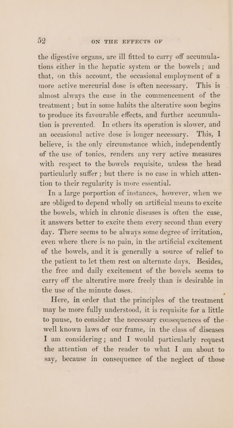 the digestive organs, are ill fitted to carry off accumula- tions either in the hepatic system or the bowels; and that, on this account, the occasional employment of a more active mercurial dose is often necessary. This is almost always the case in the commencement of the treatment ; but in some habits the alterative soon begins to produce its favourable effects, and further accumula- tion is prevented. In cthers its operation is slower, and an occasional active dose is longer necessary. This, I believe, is the only circumstance which, independently of the use of tonics, renders any very active measures with respect to the bowels requisite, unless the head particularly suffer ; but there is no case in which atten- tion to their regularity is more essential. In a large porportion of instances, however, when we are obliged to depend wholly on artificial means to excite the bowels, which in chronic diseases is often the case, it answers better to excite them every second than every day. There seems to be always some degree of irritation, even where there is no pain, in the artificial excitement of the bowels, and it is generally a source of relief to the patient to let them rest on alternate days. Besides, the free and daily excitement of the bowels seems to carry off the alterative more freely than is desirable in the use of the minute doses. Here, in order that the principles of the treatment may be more fully understood, it is requisite for a little to pause, to consider the necessary consequences of the - well known laws of our frame, in the class of diseases I am considering; and I would particularly request the attention of the reader to what I am about to say, because in consequence of the neglect of those 7