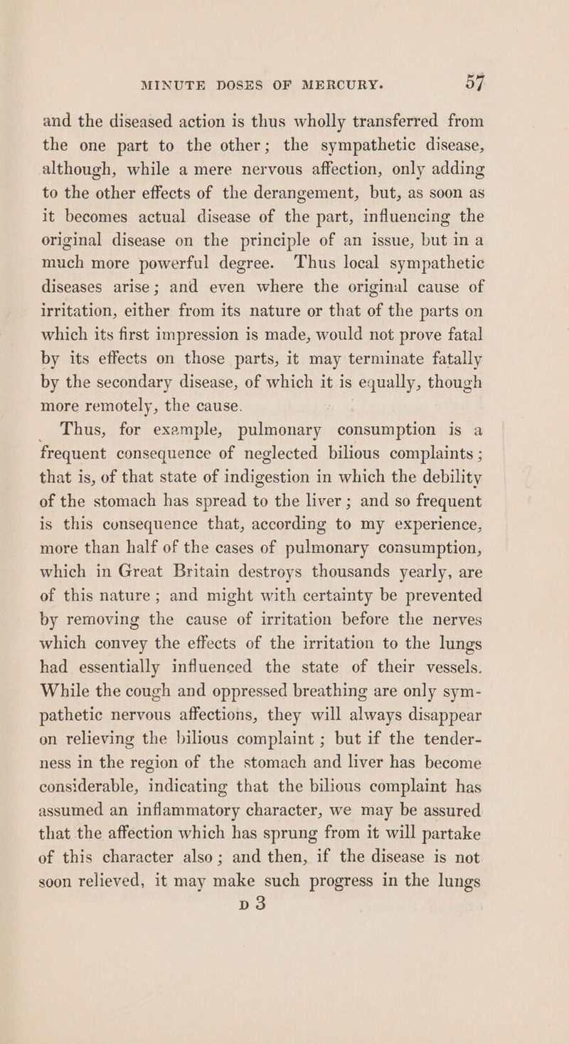and the diseased action is thus wholly transferred from the one part to the other; the sympathetic disease, although, while a mere nervous affection, only adding to the other effects of the derangement, but, as soon as it becomes actual disease of the part, influencing the original disease on the principle of an issue, but in a much more powerful degree. Thus local sympathetic diseases arise; and even where the original cause of irritation, either from its nature or that of the parts on which its first impression is made, would not prove fatal by its effects on those parts, it may terminate fatally by the secondary disease, of which it is equally, though more remotely, the cause. Thus, for example, pulmonary consumption is a frequent consequence of neglected bilious complaints ; that is, of that state of Act oa aon in which the debility of the stomach has spread to the liver ; and so frequent is this cunsequence that, according to my experience, more than half of the cases of pulmonary consumption, which in Great Britain destroys thousands yearly, are of this nature ; and might with certainty be prevented by removing the cause of irritation before the nerves which convey the effects of the irritation to the lungs had essentially influenced the state of their vessels. While the cough and oppressed breathing are only sym- pathetic nervous affections, they will always disappear on relieving the bilious complaint ; but if the tender- ness in the region of the stomach and liver has become considerable, indicating that the bilious complaint has assumed an inflammatory character, we may be assured that the affection which has sprung from it will partake of this character also; and then, if the disease is not soon relieved, it may make such progress in the lungs Do