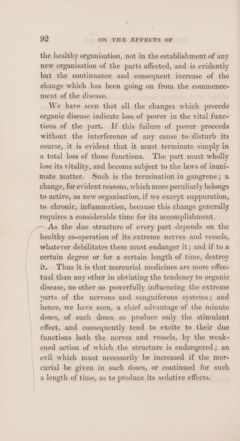 the healthy organisation, not in the establishment of any new organisation of the parts affected, and is evidently but the continuance and consequent increase of the change which has been going on from the commence- ment of the disease. We have seen that all the changes which precede organic disease indicate loss of power in the vital func- tions of the part. If this failure of power proceeds without the interference of any cause to disturb its course, it is evident that it must terminate simply in a total loss of those functions. The part must wholly lose its vitality, and become subject to the laws of inani- mate matter. Such is the termination in gangrene; a change, for evident reasons, which more peculiarly belongs to active, as new organisation, if we except suppuration, to chronic, inflammation, because this change generally requires a considerable time for its accomplishment. -~ As the due structure of every part depends on the healthy co-operation of its extreme nerves and vessels, whatever debilitates them must endanger it; and if to a certain degree or for a certain length of time, destroy it. Thus it is that mercurial medicines are more effec- tual than any other in obviating the tendency to organic disease, no other so powerfully influencing the extreme narts of the nervous and sanguiferous systems; and hence, we have seen, a chief advantage of the minute doses, of such doses as produce only the stimulant effect, and consequently tend to excite to their due functions both the nerves and vessels, by the weak- ened action of which the structure is endangered; an evil which must necessarily be increased if the mer- curial be given in such doses, or continued for such a length of time, as to produce its sedative effects.