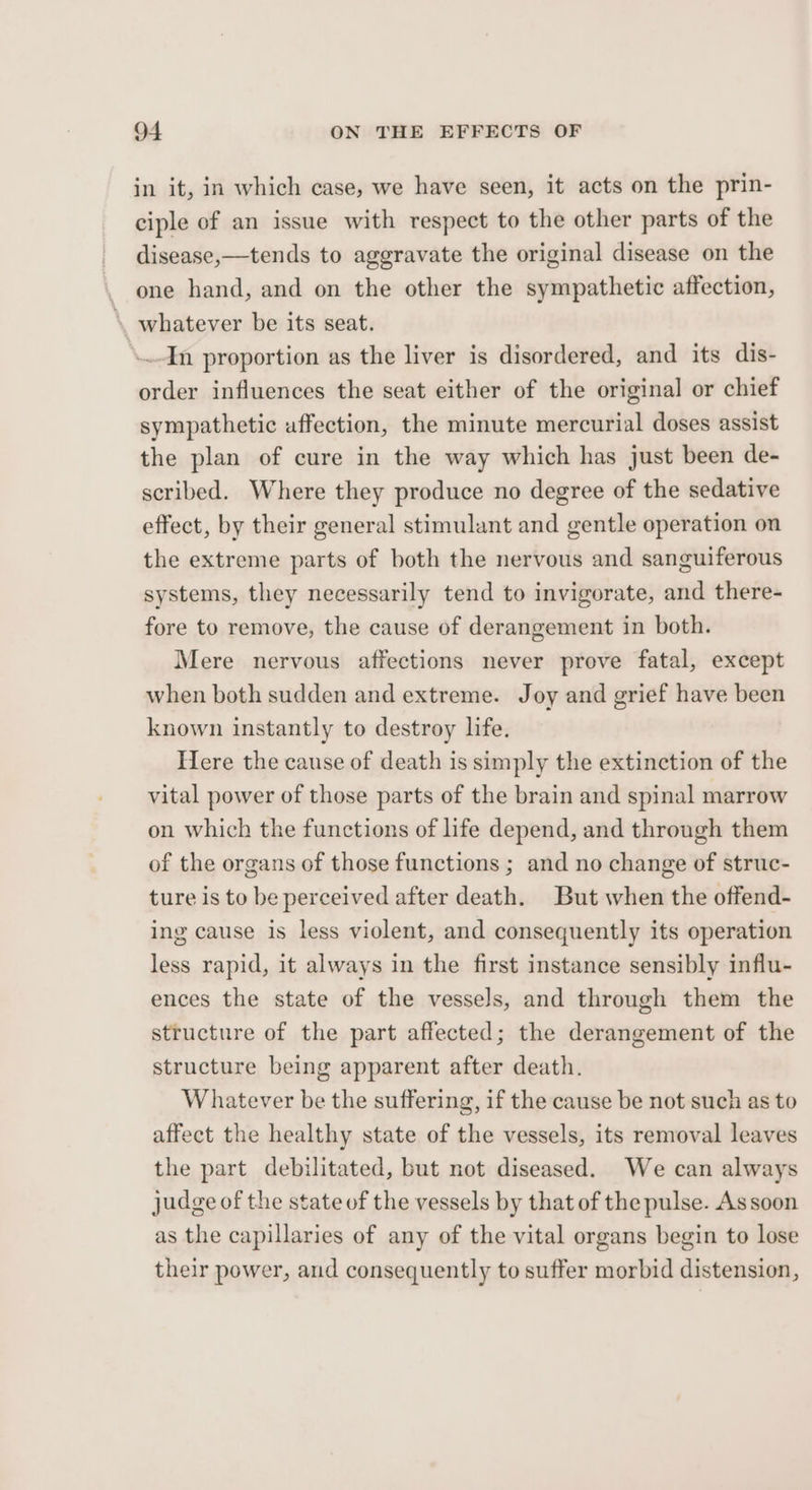 in it, in which case, we have seen, it acts on the prin- ciple of an issue with respect to the other parts of the disease,—tends to aggravate the original disease on the one hand, and on the other the sympathetic affection, whatever be its seat. ‘In proportion as the liver is disordered, and its dis- order influences the seat either of the original or chief sympathetic affection, the minute mercurial doses assist the plan of cure in the way which has just been de- scribed. Where they produce no degree of the sedative effect, by their general stimulant and gentle operation on the extreme parts of both the nervous and sanguiferous systems, they necessarily tend to invigorate, and there- fore to remove, the cause of derangement in both. Mere nervous affections never prove fatal, except when both sudden and extreme. Joy and grief have been known instantly to destroy life. Here the cause of death is simply the extinction of the vital power of those parts of the brain and spinal marrow on which the functions of life depend, and through them of the organs of those functions ; and no change of struc- ture is to be perceived after death. But when the offend- ing cause is less violent, and consequently its operation less rapid, it always in the first instance sensibly influ- ences the state of the vessels, and through them the structure of the part affected; the derangement of the structure being apparent after death. Whatever be the suffering, if the cause be not such as to affect the healthy state of the vessels, its removal leaves the part debilitated, but not diseased. We can always judge of the state of the vessels by that of the pulse. As soon as the capillaries of any of the vital organs begin to lose their power, and consequently to suffer morbid distension,