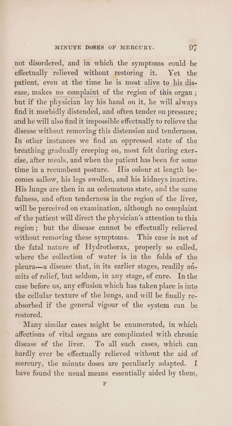 not disordered, and in which the symptoms could be effectually relieved without restoring it. Yet the patient, even at the time he is moss alive to his dis- but if the physician. ee his hand on rie he will ie find it morbidly distended, and often tender on pressure; and he will also find it impossible effectually to relieve the disease without removing this distension and tenderness. In other instances we find an oppressed state of the bréathing gradually creeping on, most felt during exer- cise, after meals, and when the patient has been for some time in a recumbent posture. His colour at length be- comes sallow, his legs swollen, and his kidneys inactive. His lungs are then in an cedematous state, and the same fulness, and often tenderness in the region of the liver, will be perceived on examination, although no complaint of the patient will direct the physician’s attention to this region; but the disease cannot be effectually relieved without removing these symptoms. This case is not of the fatal nature of Hydrothorax, properly so called, where the collection of water is in the folds of the pleura—a disease that, in its earlier stages, readily aa- mits of relief, but seldom, in any stage, of cure. Inthe case before us, any effusion which has taken place is into the cellular texture of the lungs, and will be finally re- absorbed if the general vigour of the system can be restored. Many similar cases might be enumerated, in which affections of vital organs are complicated with chronic disease of the liver. To all such cases, which can hardly ever be effectually relieved without the aid of mercury, the minute doses are peculiarly adapted. I have found the usual means essentially aided by them, F