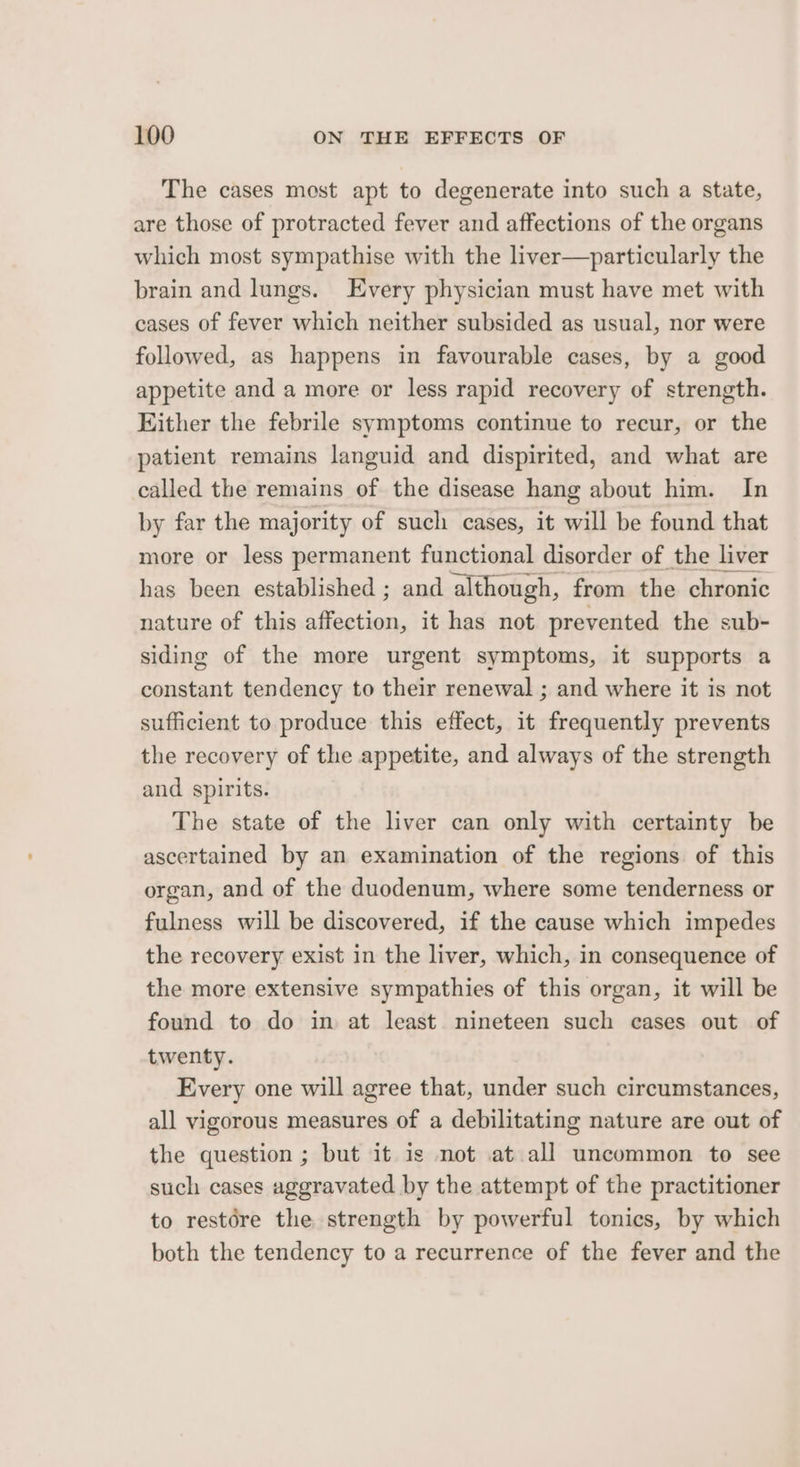The cases most apt to degenerate into such a state, are those of protracted fever and affections of the organs which most sympathise with the liver—particularly the brain and lungs. Every physician must have met with cases of fever which neither subsided as usual, nor were followed, as happens in favourable cases, by a good appetite and a more or less rapid recovery of strength. Hither the febrile symptoms continue to recur, or the patient remains languid and dispirited, and what are called the remains of the disease hang about him. In by far the majority of such cases, it will be found that more or less permanent functional disorder of the liver has been established ; and although, from the chronic nature of this affection, it has not prevented the sub- siding of the more urgent symptoms, it supports a constant tendency to their renewal ; and where it is not sufficient to produce this effect, it frequently prevents the recovery of the appetite, and always of the strength and spirits. The state of the liver can only with certainty be ascertained by an examination of the regions of this organ, and of the duodenum, where some tenderness or fulness will be discovered, if the cause which impedes the recovery exist in the liver, which, in consequence of the more extensive sympathies of this organ, it will be found to do in at least nineteen such cases out of twenty. Every one will agree that, under such circumstances, all vigorous measures of a debilitating nature are out of the question ; but it is not at all uncommon to see such cases aggravated by the attempt of the practitioner to restére the strength by powerful tonics, by which both the tendency to a recurrence of the fever and the