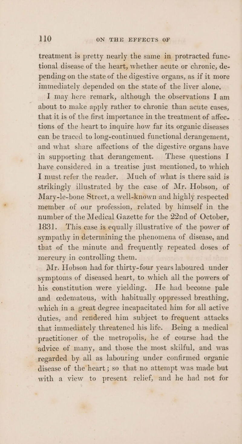 treatment is pretty nearly the same in protracted func- tional disease of the heart, whether acute or chronic, de- pending on the state of the digestive organs, as if it more immediately depended on the state of the liver alone. I may here remark, although the observations I am about to make apply rather to chronic than acute cases, that it is of the first importance in the treatment of affec- tions of the heart to inquire how far its organic diseases can be traced to long-continued functional derangement, and what share affections of the digestive organs have in supporting that derangement. These questions I have considered in a treatise just mentioned, to which I must refer the reader. Much of what is there said is strikingly illustrated by the case of Mr. Hobson, of Mary-le-bone Street, a well-known and highly respected member of our profession, related by himself in the number of the Medical Gazette for the 22nd of October, 1831. This case is equally illustrative of the power of sympathy in determining the phenomena of disease, and that of the minute and frequently repeated doses of mercury in controlling them. Mr. Hobson had for thirty-four years laboured under symptoms of diseased heart, to which all the powers of his constitution were yielding. He had become pale and oedematous, with habitually oppressed breathing, which in a great degree incapacitated him for all active duties, and rendered him subject to frequent attacks that immediately threatened his life. Being a medical practitioner of the metropolis, he of course had the advice of many, and those the most skilful, and was regarded by all as labouring under confirmed organic disease of the heart ; so that no attempt was made but with a view to present relief, and he had not for