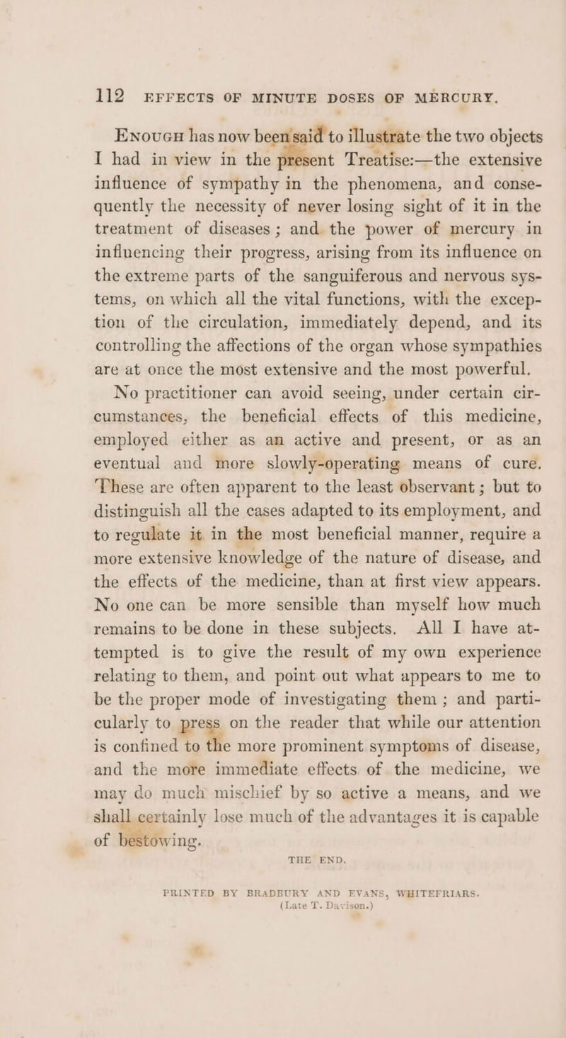 Enoveu has now beensaid to illustrate the two objects I had in view in the nt Treatise:—the extensive influence of sympathy in the phenomena, and conse- quently the necessity of never losing sight of it in the treatment of diseases ; and. the power of mercury in influencing their progress, arising from its influence on the extreme parts of the sanguiferous and nervous sys- tems, on which all the vital functions, with the excep- tion of the circulation, immediately depend, and its controlling the affections of the organ whose sympathies are at once the most extensive and the most powerful. No practitioner can avoid seeing, under certain cir- cumstances, the beneficial effects of this medicine, employed either as an active and present, or as an eventual and more slowly-operating means of cure. ‘These are often apparent to the least observant ; but to distinguish all the cases adapted to its employment, and to regulate it in the most beneficial manner, require a more extensive knowledge of the nature of disease, and the effects of the medicine, than at first view appears. No one can be more sensible than myself how much remains to be done in these subjects. All I have at- tempted is to give the result of my own experience relating to them, and point out what appears to me to be the proper mode of investigating them ; and parti- cularly to i on the reader that while our attention is confined to the more prominent symptoms of disease, and the more immediate effects of the medicine, we may do much mischief by so active a means, and we shall certainly lose much of the advantages it is capable of bestowing. THE END. PRINTED BY BRADBURY AND EVANS, WHITEFRIARS. (Late T. Davison.)