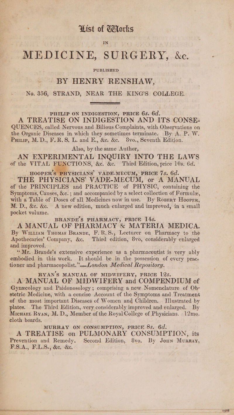 Dist of Eorks MEDICINE, SURGERY, &amp;c. BY HENRY RENSHAW, No. 356, STRAND, NEAR THE KING'S COLLEGE. PHILIP ON INDIGESTION, PRICE 6s. 6d. A TREATISE ON INDIGESTION AND ITS CONSE: QUENCES, called. Nervous and. Bilious Complaints, with Observations on the Organic Diseases in which they sometimes terminate. By A. P. W. Puiu, M.D., F.R.S. L. and E., &amp;c. &amp;. 8vo., Seventh Edition. Also, by the same Author, AN EXPERIMENTAL INQUIRY INTO THE LAWS of the VITAL . ne &amp;c. &amp;c. Third Edition, price 10s. 6d. ‘ HOOPER'S PHYSICIANS VADE-MECUM,’ PRICE 7s. 6d. THE PHYSICIANS’ VADE-MECUM, or A MANUAL of the PRINCIPLES and PRACTICE of PHYSIC, containing the Symptoms, Causes, &amp;c.; and accompanied by a select collection of Formule, with a Table of Doses of all Medicines now in use. By Rosert Hooper, M. D., &amp;c. &amp;. A new edition, much enlarged and improved, in a small pocket volume. BRANDES PHARMACY, PRICE 14s. A MANUAL OF PHARMACY &amp; MATERIA MEDICA. By WittrmM Tuomas Branpe, F.R.S., Lecturer on Pharmacy to the Apothecaries’ Company, &amp;c. Third edition, 8vo, considerably enlarged and improved. ‘Mr. Brande’s extensive experience as a pharmaceutist is very ably embodied in this work. It should be in the possession of every prac- tioner and pharmacopolist.”—London M. edical Repository. RYANS MANUAL OF MIDWIFERY, PRICE 12s. A MANUAL OF MIDWIFERY and COMPENDIUM of Gynecology and Paidonosology ; comprising a new Nomenclature of Ob- stetric Medicine, with a concise Account of the Symptoms and Treatment of the most important Diseases of Women and Children. — Illustrated by plates. The Third Edition, very considerably improved and enlarged. By Micuart Ryan, M. D., Member of the Royal College of Physicians. -12mo. cloth boards. MURRAY ON CONSUMPTION, PRICE 8s. 6d. A TREATISE on PULMONARY CONSUMPTION, its Prevention and Remedy. Second Edition, 8vo. By Joun Murray, F.8.A., F.L.S., &amp;c, &amp;c.