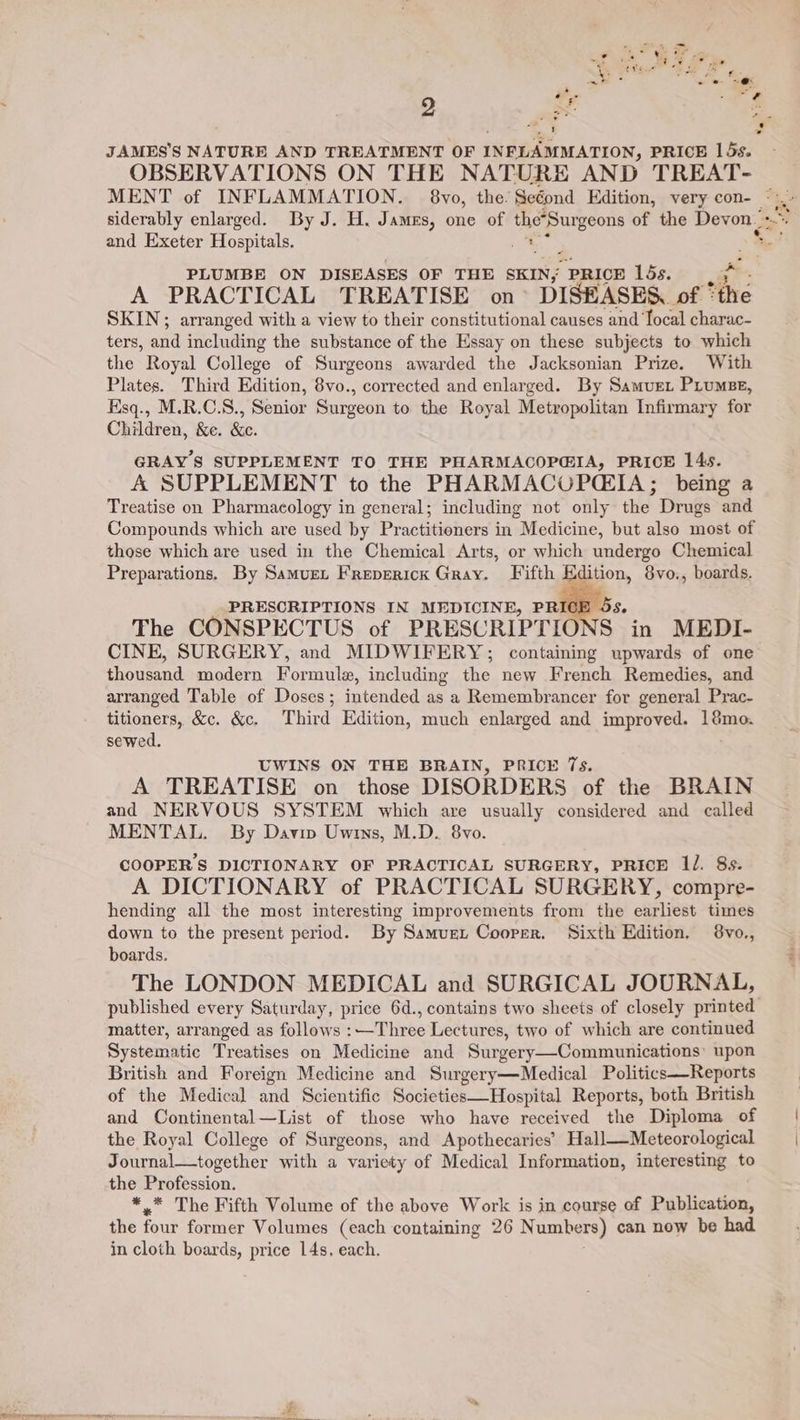 JAMES’S NATURE AND TREATMENT OF INFLAMMATION, PRICE 15s. OBSERVATIONS ON THE NATURE AND TREAT- and Exeter Hospitals. ; PLUMBE ON DISEASES OF THE SKIN, PRICE 15s. SKIN; arranged with a view to their constitutional causes and focal charac- ters, and including the substance of the Essay on these subjects to which the Royal College of Surgeons awarded the Jacksonian Prize. With Plates. Third Edition, 8vo., corrected and enlarged. By Samvuer Prumsze, Hsq., M.R.C.S., Senior Surgeon to the Royal Metropolitan Infirmary for Children, &amp;e. &amp;c. GRAY’S SUPPLEMENT TO THE PHARMACOP@IA, PRICE 14s. A SUPPLEMENT to the PHARMACUPCIA; being a Treatise on Pharmacology in general; including not only the Drugs and those which are used in the Chemical Arts, or which undergo Chemical Preparations. By Samurn Frepericx Gray. Fifth gation, 8vo., boards. PRESCRIPTIONS IN MEDICINE, PRICE - The CONSPECTUS of PRESCRIPTIONS in MEDI- CINE, SURGERY, and MIDWIFERY; containing upwards of one thousand modern Formule, including the new French Remedies, and arranged Table of Doses; intended as a Remembrancer for general Prac- titioners, &amp;c. &amp;c. Third Edition, much enlarged and improved. 18mo. sewed. UWINS ON THE BRAIN, PRICE 7s. A TREATISE on those DISORDERS of the BRAIN and NERVOUS SYSTEM which are usually considered and called MENTAL. By Davin Uwins, M.D. 8vo. COOPER'S DICTIONARY OF PRACTICAL SURGERY, PRICE 1l. 8s. A DICTIONARY of PRACTICAL SURGERY, compre- hending all the most interesting improvements from the earliest times down to the present period. By Samuet Coorer. Sixth Edition. 8vo., boards. The LONDON MEDICAL and SURGICAL JOURNAL, matter, arranged as follows :—Three Lectures, two of which are continued Systematic Treatises on Medicine and Surgery—Communications: upon British and Foreign Medicine and Surgery—Medical Politics—Reports of the Medical and Scientific Societies—Hospital Reports, both British and Continental—List of those who have received the Diploma of the Royal College of Surgeons, and Apothecaries’ Hall—Meteorological Journal—together with a variety of Medical Information, interesting to the Profession. *.* The Fifth Volume of the above Work is in course of Publication, the four former Volumes (each containing 26 Numbers) can now be had in cloth boards, price 14s, each.