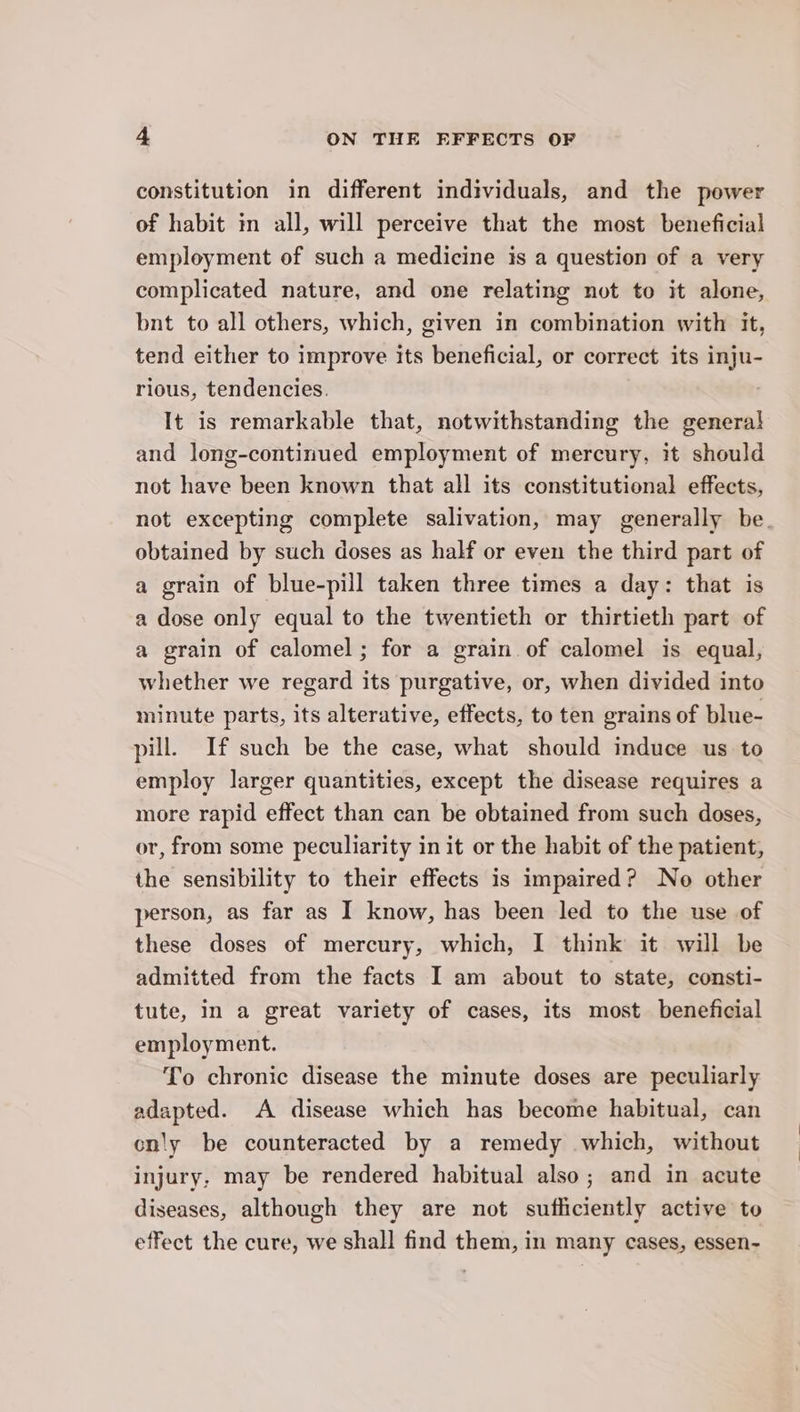 constitution in different individuals, and the power of habit in all, will perceive that the most beneficial employment of such a medicine is a question of a very complicated nature, and one relating not to it alone, bnt to all others, which, given in combination with it, tend either to improve its beneficial, or correct its inju- rious, tendencies. It is remarkable that, notwithstanding the general and long-continued employment of mercury, it should not have been known that all its constitutional effects, not excepting complete salivation, may generally be. obtained by such doses as half or even the third part of a grain of blue-pill taken three times a day: that is a dose only equal to the twentieth or thirtieth part of a grain of calomel ; for a grain of calomel is equal, whether we regard its purgative, or, when divided into minute parts, its alterative, effects, to ten grains of blue- pill. If such be the case, what should induce us to employ larger quantities, except the disease requires a more rapid effect than can be obtained from such doses, or, from some peculiarity in it or the habit of the patient, the sensibility to their effects is impaired? No other person, as far as I know, has been led to the use of these doses of mercury, which, I think it will be admitted from the facts I am about to state, consti- tute, In a great variety of cases, its most beneficial employment. To chronic disease the minute doses are peculiarly adapted. A disease which has become habitual, can cnly be counteracted by a remedy which, without injury, may be rendered habitual also; and in acute diseases, although they are not sufficiently active to effect the cure, we shall find them, in many cases, essen-