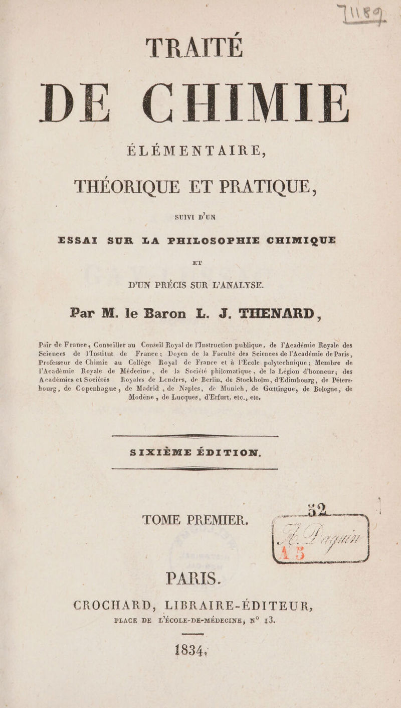 E de Ka TRAITÉ | E CHIMIE ÉLÉMENTAIRE, THÉORIQUE ET PRATIQUE, SUIVI D'UN ESSAI SUR LA PHILOSOPHIE CHIMIQUE ET D'UN PRÉCIS SUR L’ANALYSE. Par M. le Baron L. J. THENARD, Pair de France, Conseiller au Conseil Royal de l’Instruction publique, de l’Académie Royale des Sciences de l'Insütut de France; Doyen de la Faculté des Sciences de l’Académie de Paris, Professeur de Chimie au Collège Royal de France et à l’École polytechnique; Membre de l’Académie Royale de Médecine, de la Société philomatique, de la Légion d'honneur; des Académies et Sociétés Royales de Londres, de Berlin, de Stockholm, d'Edimbourg, de Péters- bourg, de Copenhague, de Madrid , de Naples, de Munich, de Gæitingue, de Bologne, de Modène , de Lucques, d’Erfurt, ete., etc. à SIXIÈME ÉDITION, 6} PRES ARE | © TERMES. TOME PREMIER. ; re PARIS. CROCHARD, LIBRAIRE-ÉDITEUR, PLACE DE L'ÉCOLE-DE-MÉDECINE; N° 13. 1834,