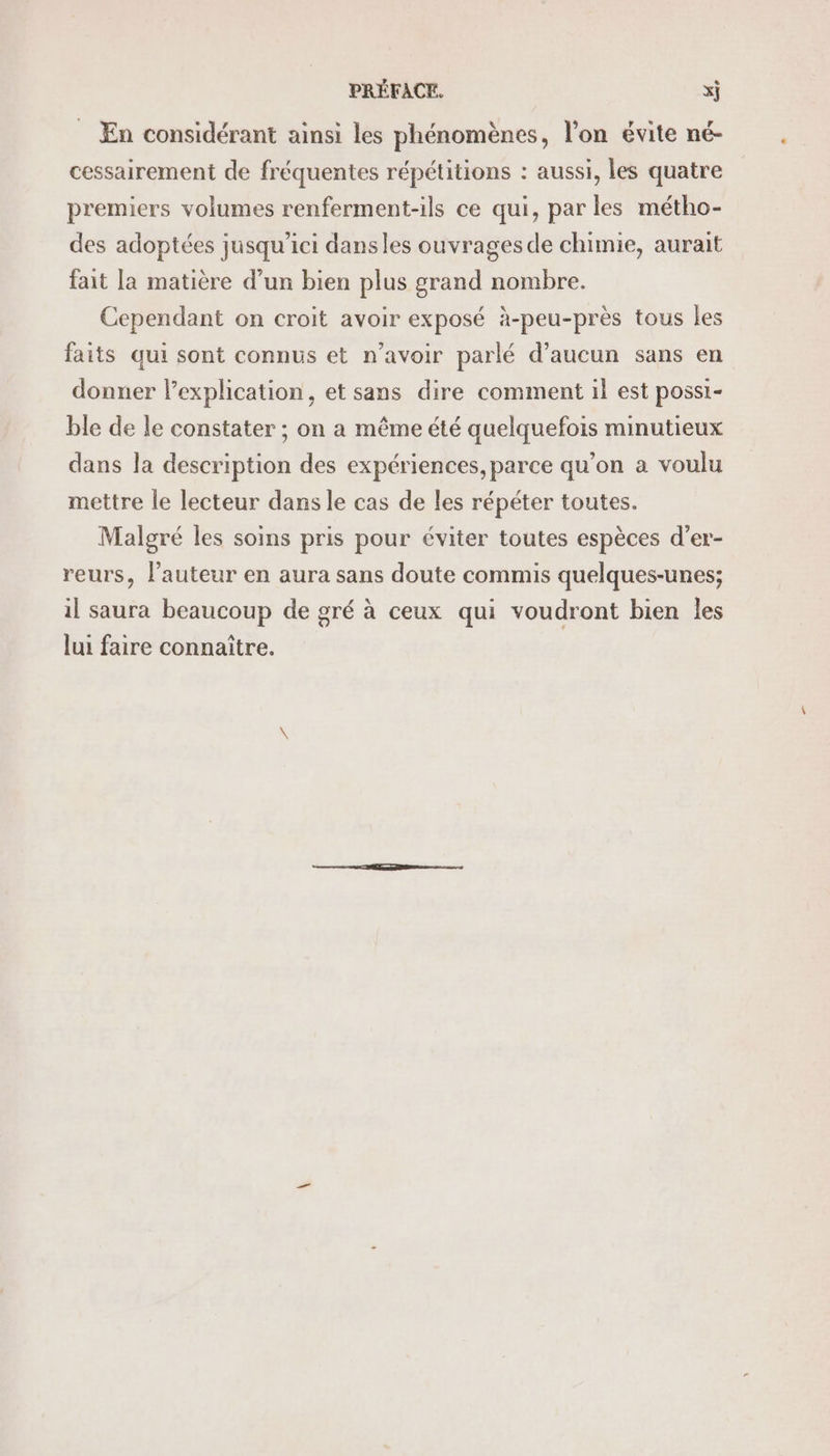 _ En considérant ainsi les phénomènes, l’on évite né- cessairement de fréquentes répétitions : aussi, les quatre premiers volumes renferment-ils ce qui, parles métho- des adoptées jusqu'ici dansles ouvrages de chimie, aurait fait la matière d’un bien plus grand nombre. Cependant on croit avoir exposé à-peu-près tous les faits qui sont connus et n'avoir parlé d'aucun sans en donner lexplication, et sans dire comment il est possi- ble de le constater ; on a même été quelquefois minutieux dans la description des expériences, parce qu’on a voulu mettre le lecteur dans le cas de les répéter toutes. Malgré les soins pris pour éviter toutes espèces d’er- reurs, l’auteur en aura sans doute commis quelques-unes; il saura beaucoup de gré à ceux qui voudront bien les lui faire connaître.