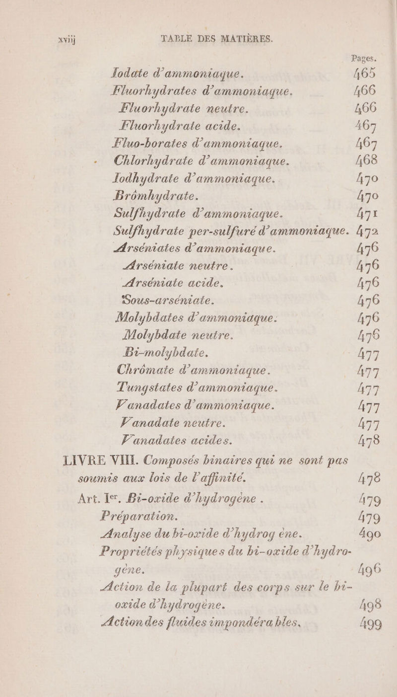 Todate d’ammoniaque. Fluorhydrates d’ammoniaque. Fluorhydrate neutre. Fluorhydrate acide. Fluo-borates d’'ammoniaque. Chlorhydrate d’ammoniaque. Jodhydrate d’ammoniaque. Brômhydrate. Sulfhydrate d’ammoniaque. Sulfhydrate per-sulfuré d’ammoniaque. Arséniates d’'ammoniaque. Arséniate neutre. Arséniate acide. Sous-arséniate. Molybdates d’ammoniaque. Molybdate neutre. Bi-molybdate. Chrômate d’ammontaque. Tungstates d'ammoniaque. Vanadates d'ammoniaque. Vanadate neutre. V'anadates acides. LIVRE VIIL Composés binaires qui ne sont pas soumis aux lois de l'affinite. Art. Ier, Bi-oxide d’hydrogene . Préparation. Analyse du bi-oxide d’hydrog ene. Propriétés physiques du bi-oxide d'hydro- gene. Action de la plupart des corps sur le bi- oxide d'hydrogène. Action des fluides impondéra bles.