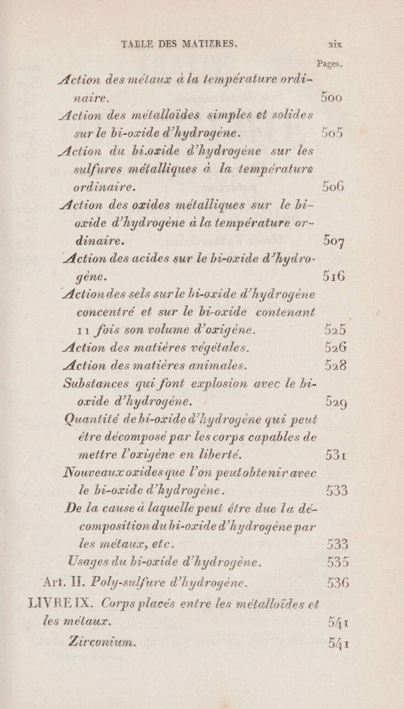 Action des métaux à la température ardi- naîre. Action des métalloides simples et solides sur le bi-oxide d’hydrogene. Action du bioxide d'hydrogène sur les sulfures métalliques &amp; la température ordinaire. | Action des oxides métalliques sur le bi- oxide d'hydrogène a la température or- dinaire. | Action des acides sur le bi-oxide d’hydro- gene. Action des sels sur le bi-oxide d’hydrogéne concentré et sur le bi-oxide contenant 11 fois son volume d’oxigéene. Action des matières végétales. Action des matières animales. Substances qui font explosion avec Le hi- oxide d’hydrogene. Quantité de bi-oxide d’hydrogéene qui peut étre décomposé par les corps capables de mettre l’oxigène en liberté. Nouveaux oxides que l’on peutobtentr avec le bi-oxide d’hydrogene. De la cause a laquelle peut étre due la dé- composition du bi-oxide d'hydrogène par les métaux, etc. Usages du bi-oxide d’'hydrogéne. Art. ÎT. Poly-sulfure d'hydrogène. LIVREIX. Corps placés entre les métalloïdes et les métaux. Lirconiumn. 506 534 533 533 535 536 54x b4x