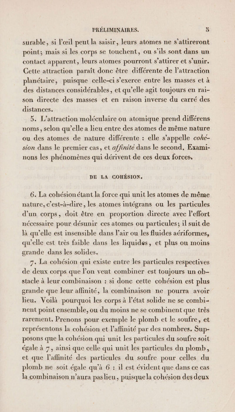 surable, si Vœil peut la saisir, leurs atomes ne s’attireront point; mais si les corps se touchent, ou s'ils sont dans un contact apparent, leurs atomes pourront s’attirer et s’unir. Cette attraction paraît donc être différente de Pattraction planétaire, puisque celle-ci s’exerce entre les masses et à des distances considérables, et qu’elle agit toujours en rai- son directe des masses et en raison inverse du carré des distances. 5. L’attraction moléculaire ou atomique prend différens noms, selon qu’elle a lieu entre des atomes de même nature ou des atomes de nature différente : elle s’appelle coke- sion dans le premier cas, et affinité dans le second, Exami- nons les phénomènes qui dérivent de ces deux forces. DE LA COHÉSION. 6. La cohésion étant la force qui unit les atomes de même nature, c’est-à-dire , les atomes intégrans ou les particules d’un corps, doit être en proportion directe avec Peffort nécessaire pour désunir ces atomes ou particules; il suit de là qu’elle est insensible dans Pair ou les fluides aériformes, qu’elle est très faible dans les liquides, et plus ou moins grande dans les solides. 7. La cohésion qui existe entre les particules respectives de deux corps que lon veut combiner est toujours un ob- stacle à leur combinaison : si donc cette cohésion est plus grande que leur affinité, la combinaison ne pourra avoir lieu. Voilà pourquoi les corps à l’état solide ne se combi- nent point ensemble, ou du moins ne se combinent que très rarement. Prenons pour exemple le plomb et le soufre, et représentons la cohésion et l’affinité par des nombres. Sup- posons que la cohésion qui unit les particules du soufre soit égale à 7, ainsi que celle qui unit les particules du plomb, et que laflinité des particules du soufre pour celles du plomb ne soit égale qu’à 6 : il est évident que dans ce cas la combinaison n’aura paslieu, puisque la cohésion des deux