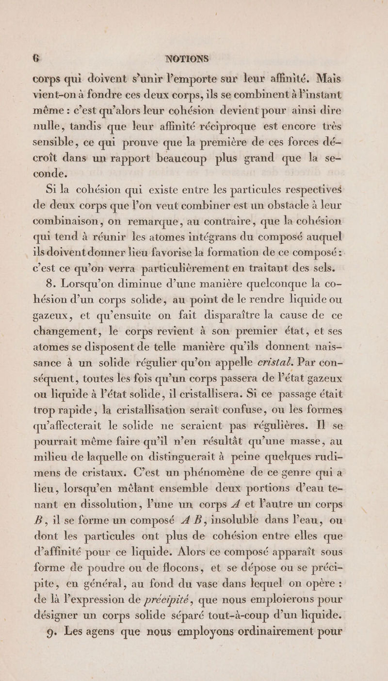 corps qui doivent s’unir lemporte sur leur affinité, Mais vient-on à fondre ces deux corps, ils se combinent à instant même : c’est qu’alors leur cohésion devient pour ainsi dire nulle, tandis que leur affinité réciproque est encore très sensible, ce qui prouve que la première de ces forces dé- croît dans un rapport beaucoup plus grand que la se- conde. Si la cohésion qui existe entre les particules respectives de deux corps que l’on veut combiner est un obstacle à leur combinaison, on remarque, au contraire, que la cohésion qui tend à réunir les atomes intégrans du composé auquel ils doivent donner lieu favorise la formation de ce composé: c’est ce qu’on verra particulièrement en traitant des sels. 8. Lorsqu'on diminue d’une manière quelconque la co- hésion d’un corps solide, au point de le rendre liquide ou gazeux, et qu’ensuite on fait disparaître la cause de ce changement, le corps revient à son premier état, et ses atomes se disposent de telle manière qu’ils donnent nais- sance à un solide régulier qu’on appelle cristal. Par con- séquent, toutes les fois qu’un corps passera de Vétat gazeux où liquide à Pétat solide, il cristallisera. Si ce passage était trop rapide, la cristallisation serait confuse, ou les formes qu’affecterait le solide ne seraient pas régulières. IT se pourrait même faire qu’il n’en résultât qu’une masse, au milieu de laquelle on distinguerait à peine quelques rudi- mens de cristaux. C’est un phénomène de ce genre qui a lieu, lorsqu’en mêlant ensemble deux portions d’eau te- nant en dissolution, lune un corps 4 et Pautre un corps B , il se forme un composé 4 B, insoluble dans l’eau, ou dont les particules ont plus de cohésion entre elles que daffinité pour ce liquide. Alors ce composé apparaît sous forme de poudre ou de flocons, et se dépose ou se préci- pite, en général, au fond du vase dans lequel on opère : de là Pexpression de précipité, que nous emploierons pour désigner un corps solide séparé tout-à-coup d’un liquide. 9. Les agens que nous employons ordinairement pour