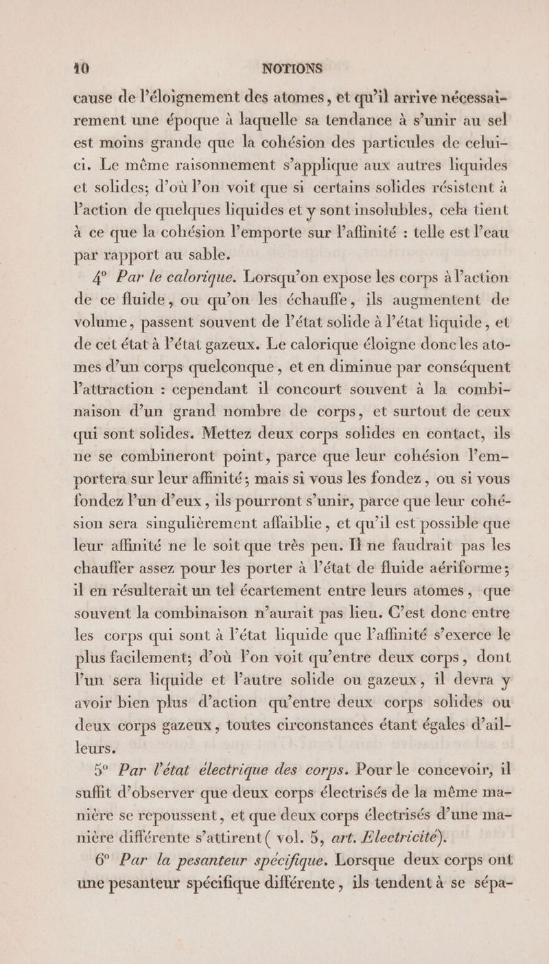 cause de l'éloignement des atomes, et qu’il arrive nécessai- rement une époque à laquelle sa tendance à s’unir au sel est moins grande que la cohésion des particules de celui- ci. Le même raisonnement s'applique aux autres liquides et solides; d’où lon voit que si certains solides résistent à Paction de quelques liquides et y sont insolubles, cela tient à ce que la cohésion lemporte sur Paflinité : telle est l’eau par rapport au sable. 4° Par le calorique. Lorsqu’on expose les corps à Paction de ce fluide, ou qu’on les échauffe, ils augmentent de volume, passent souvent de Pétat solide à l’état liquide, et de cet état à Pétat gazeux. Le calorique éloigne donc les ato- mes d’un corps quelconque, et en diminue par conséquent attraction : cependant il concourt souvent à la combi- naison d’un grand nombre de corps, et surtout de ceux qui sont solides. Mettez deux corps solides en contact, ils ne se combineront point, parce que leur cohésion lem- portera sur leur affinité; mais si vous les fondez, ou si vous fondez lun d’eux , ils pourront s’unir, parce que leur cohé- sion sera singulièrement affaiblie, et qu’il est possible que leur affinité ne le soit que très peu. Ti ne faudrait pas les chauffer assez pour les porter à l’état de fluide aériforme ; il en résulterait un tel écartement entre leurs atomes, que souvent la combinaison n’aurait pas lieu. C’est donc entre les corps qui sont à l’état liquide que Paffinité s’exerce le plus facilement; d’où lon voit qu'entre deux corps, dont Vun sera liquide et Pautre solide ou gazeux, il devra y avoir bien plus d’action qu’entre deux corps solides ou deux corps gazeux, toutes circonstances étant égales d’ail- leurs. 5° Par l'état electrique des corps. Pour le concevoir, il suffit d’observer que deux corps électrisés de la même ma- nière se repoussent, et que deux corps électrisés d’une ma- nière différente s’attirent( vol. 5, art. Electricité). 6° Par la pesanteur spécifique. Lorsque deux corps ont une pesanteur spécifique différente, ils tendent à se sépa-