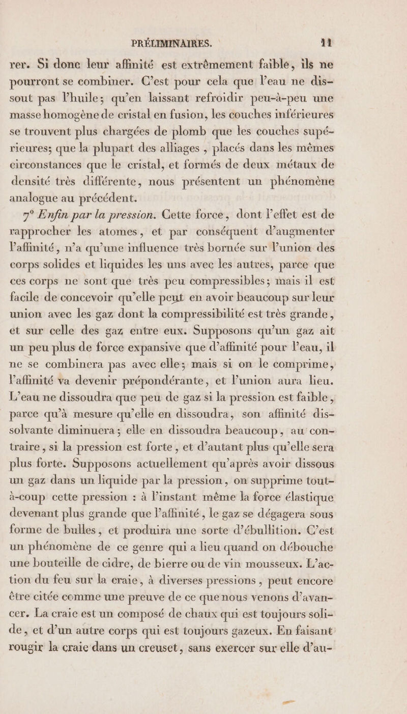 rer. Si donc leur affinité est extrêmement faible, ils ne pourront se combiner. C’est pour cela que l’eau ne dis- sout pas Phuile; qu’en laissant refroidir peu-à-peu une masse homogène de cristal en fusion, les couches inférieures se trouvent plus chargées de plomb que les couches supé- rieures; que la plupart des alliages , placés dans les mêmes circonstances que le cristal, et formés de deux métaux de densité très différente, nous présentent un Faq analogue au précédent. 7° Enfin par la pression. Gette force, dont leffet est de rapprocher les atomes, et par conséquent d'augmenter Paflinité, n’a qu’une influence très bornée sur Punion des corps solides et liquides les uns avec les autres, parce que ces corps ne sont que très peu compressibles; mais il est facile de concevoir qu’elle peut en avoir beaucoup sur leur union avec les gaz dont la compressibilité est très grande, et sur celle des gaz entre eux. Supposons qu’un gaz ait un peu plus de force expansive que d’affinité pour Peau, il ne se combinera pas avec elle; mais si on le comprime, Vaffinité va devenir prépondérante, et Punion aura lieu. L’eau ne dissoudra que peu de gaz si la pression est faible, parce qu’à mesure qu’elle en dissoudra, son affinité dis- solvante diminuera; elle en dissoudra beaucoup, au con- traire , si la pression est forte , et d'autant plus qu’elle sera plus forte. Supposons actuellement qu'après avoir dissous un gaz dans un liquide par la pression, on supprime tout- à-coup cette pression : à l’instant même la force élastique devenant plus grande que l’aflinité, le gaz se dégagera sous forme de bulles, et produira une sorte d’ébullition. C’est un phénomène de ce genre qui a lieu quand on débouche une bouteille de cidre, de bierre ou de vin mousseux. L’ac- tion du feu sur la craie, à diverses pressions , peut encore être citée comme une preuve de ce que nous venons d’avan- cer. La craie est un composé de chaux qui est toujours soli- de, et d’un autre corps qui est toujours gazeux. En faisant rougir la craie dans un creuset, sans exercer sur elle d’au-