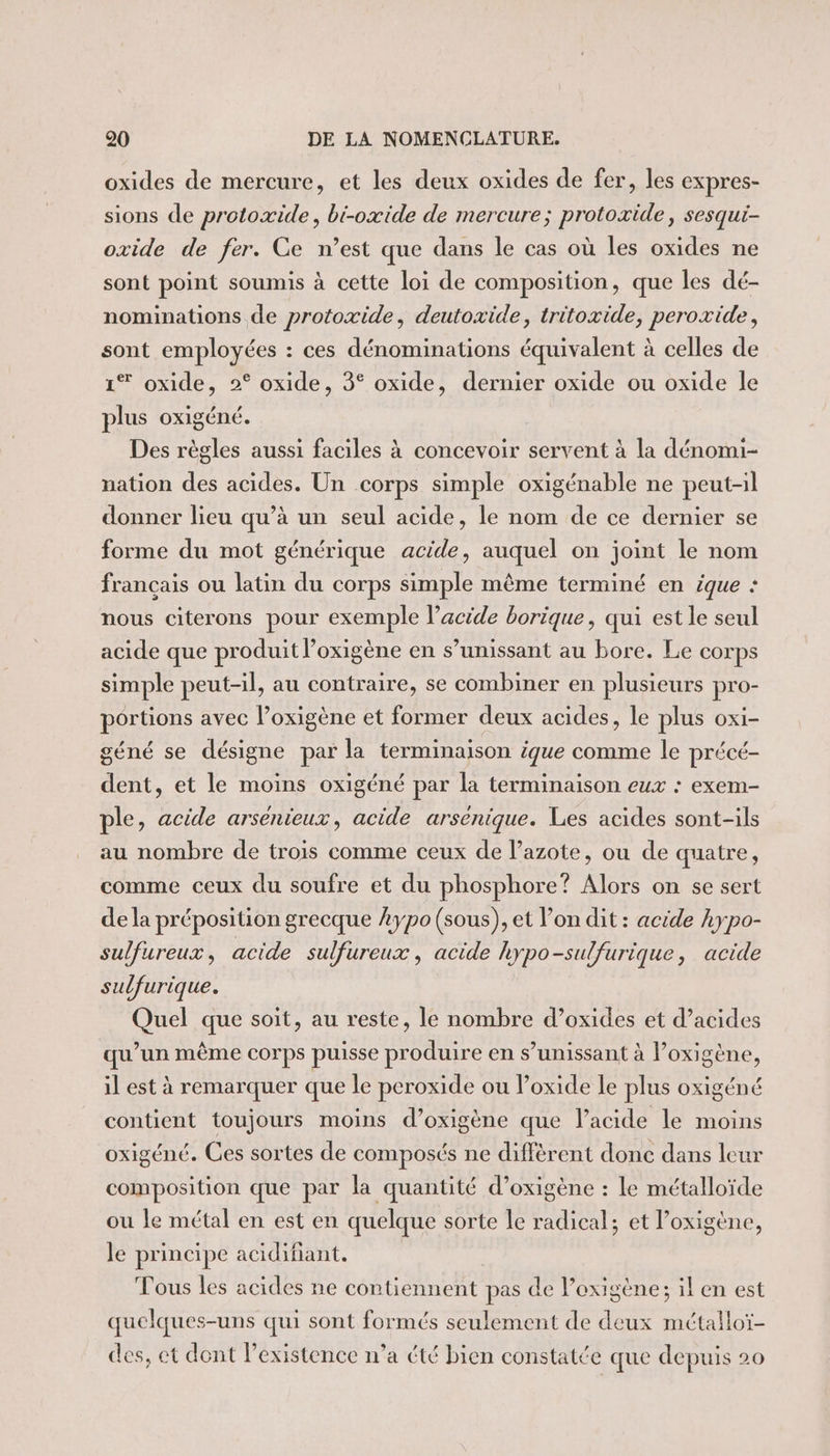 oxides de mercure, et les deux oxides de fer, les expres- sions de protoxide, bi-oxide de mercure; protoxide, sesqui- oxide de fer. Ce n’est que dans le cas où les oxides ne sont point soumis à cette loi de composition, que les dé- nominations de protoxide, deutoxide, tritoxide, peroxide, sont employées : ces dénominations équivalent à celles de 1% oxide, 2° oxide, 3° oxide, dernier oxide ou oxide le plus oxigéné. Des règles aussi faciles à concevoir servent à la dénomi- nation des acides. Un corps simple oxigénable ne peut-il donner lieu qu’à un seul acide, le nom de ce dernier se forme du mot générique acide, auquel on joint le nom français ou latin du corps simple même terminé en ique : nous citerons pour exemple l’acide borique, qui est le seul acide que produit l’oxigène en s’unissant au bore. Le corps simple peut-il, au contraire, se combiner en plusieurs pro- portions avec l’oxigène et former deux acides, le plus oxi- géné se désigne par la terminaison ique comme le précé- dent, et le moins oxigéné par la terminaison eux : exem- ple, acide arsenieux, acide arsenique. Les acides sont-ils au nombre de trois comme ceux de l’azote, ou de quatre, comme ceux du soufre et du phosphore? Alors on se sert de la préposition grecque .ypo (sous), et l’on dit : acide hypo- sulfureux, acide sulfureux, acide hypo-sulfurique, acide sulfurique. Quel que soit, au reste, le nombre d’oxides et d’acides qu’un même corps puisse produire en s’unissant à l’oxigène, il est à remarquer que le peroxide ou loxide le plus oxigéné contient toujours moins d’oxigène que l'acide le moins oxigéné. Ces sortes de composés ne différent donc dans leur composition que par la quantité d’oxigène : Le métalloïde ou le métal en est en quelque sorte le radical; et l’oxigène, le principe acidifiant. Tous les acides ne contiennent pas de l’exigène; il en est quelques-uns qui sont formés seulement de deux métalloï- des, et dont l'existence n’a été bien constatée que depuis 20