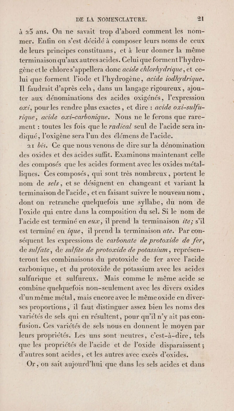 à 25 ans. On ne savait trop d’abord comment les nom- mer. Enfin on s’est décidé à composer leurs noms de ceux de leurs principes constituans, et à leur donner la même terminaison qu’aux autres acides. Celui que forment lhydro- £ène etle chlores’appellera donc acide chlorkydrique, et ce- lui que forment l’iode et l'hydrogène, acide iodhydrique. IL faudrait d’après cela, dans un langage rigoureux, ajou- ter aux dénominations des acides oxigénés, l'expression oxi, pour les rendre plus exactes , et dire : acide oxi-sulfu- rique, acide oxi-carbonique. Nous ne le ferons que rare- ment : toutes les fois que le radical seul de Pacide sera in- diqué, l’oxigène sera lun des élémens de Pacide. 21 bis. Ce que nous venons de dire sur la dénomination des oxides et des acides suffit. Examinons maintenant celle des composés que les acides forment avec les oxides métal- liques. Ces composés, qui sont très nombreux, portent le nom de sels, et se désignent en changeant et variant la terminaison de lacide, eten faisant suivre le nouveau nom, dont on retranche quelquefois une syllabe, du nom de l’oxide qui entre dans la composition du sel. Si le nom de l'acide est terminé en eux, il prend la terminaison ite; s’il est terminé en ique, il prend la terminaison ate. Par con- séquent les expressions de carbonate de protoxide de fer, de sulfate, de sulfite de protoxide de potassium, représen- teront les combinaisons du protoxide de fer avec l'acide carbonique, et du protoxide de potassium avec les acides sulfurique et sulfureux. Mais comme le même acide se combine quelquefois non-seulement avec les divers oxides d’un même métal, mais encore avec le même oxide en diver- ses proportions, il faut distinguer assez bien les noms des variétés de sels qui en résultent, pour qu’il n’y ait pas con- fusion. Ces variétés de sels nous en donnent le moyen par leurs propriétés. Les uns sont neutres, c’est-à-dire, tels que les propriétés de l'acide et de loxide disparaissent ; d’autres sont acides, et les autres avec excès d’oxides. Or, on sait aujourd’hui que dans les sels acides et dans