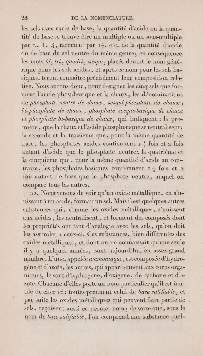 les sels avec excès de base, la quantité d’acide ou la quan- üité de base se trouve être un UE 2 où un sous-multiple par 2, 3, 4, rarement par 1+, ete. de la quantité d’acide ou de ss du sel neutre du même genre; en conséquence les mots Di, tri, quadri, sesqui, placés devant le nom géné- rique pour les sels acides, et après ce nom pour les sels ba- siques, feront connaître précisément leur composition rela- tive. Nous aurons donc, pour désigner les cmq sels que for- ment l’acide phosphorique et la chaux, les dénominations de phosphate neutre de chaux, sesqui-phosphate de chaux ; bi-phosphate de chaux , phosphate sesqui-basique de chaux et phosphate bi-basique de chaux, qui indiquent : la pre- mière , que la chaux et Pacide phosphorique se neutralisent ; la seconde et la troisième que, pour la même quantité de base, les phosphates acides contiennent # + fois et 2 fois. autant d'acide que le phosphate neutre; la quatrième et la cinquième que, pour la même quantité d’acide au con- traire , les phosphates basiques contiennent 1 + fois et 2 fois autant de base que le phosphate neutre, auquel on compare tous les autres. 22. Nous venons de voir qu’un oxide métallique, en s’u- nissant à un acide, formait un sel. Mais ilest quelques autres substances qui, comme les oxides métalliques, s’unissent aux acides, les neutralisent , et forment des composés dont les propriétés. ont tant d’analogie avec les. sels, qu’on doit les assimiler à ceux-ci. Ges substances, bien différentes des oxides métalliques , et dont on ne connaissait qu’une seule il y a quelques années, sont aujourd’hui en assez grand nombre. L’une, appelée ammoniaque, estcomposée d’hydro- gène et d'azote; les autres, qui appar liennent aux corps orga- niques, le sont d'hydrogène, d’oxigène, de carbone et d’a- zote. Chacune d’elles porte un nom. particulier qu’ilest inu- ile de citer ici; toutes prennent celui de base salifiable, et par suite les oxides métalliques qui peuvent faire partie de sels, reçoivent aussi ce dernier nom; de sorte que, sous le nom de base salifiable, Von comprend. une substançe quel-