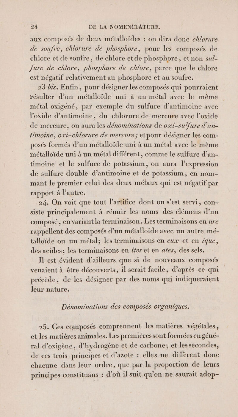 aux composés de deux métalloïdes : on dira donc chlorure de soufre, chlorure de phosphore, pour les composés de chlore et de soufre, de chlore et de phosphore, et non sul- Jure de chlore, phosphure de chlore, parce que le chlore est négatif relativement au phosphore et au soufre. 23 bis. Enfin, pour désigner les composés qui pourraient résulter d’un métalloïde uni à un métal avec le même métal oxigéné, par exemple du sulfure d’antimoine avec loxide d’antimoine, du chlorure de mercure avec l’oxide _ de mercure, on aura les denominations de oxi-sulfure d'an- timoine, oxi-chlorure de mercure; etpour désigner les com- posés formés d’un métalloïde uni à un métal avec le même métalloïde uni à un métal différent, comme le sulfure d’an- timoine et le sulfure de potassium, on aura l’expression de sulfure double d’antimoine et de potassium, en nom- mant le premier celui des deux métaux qui est négatif par rapport à l’autre. 24. On voit que tout lartifice dont on s’est servi, con- siste principalement à réunir les noms des élémens d’un composé, en variant la terminaison. Les terminaisons en ure rappellent des composés d’un métalloïde avec un autre mé- talloïde ou un métal; les terminaisons en eux et en ique, des acides; les terminaisons en #fes et en ates, des sels. Il est évident d’ailleurs que si de nouveaux composés venaient à être découverts, il serait facile, d’après ce qui précède, de les désigner par des noms qui indiqueraient leur nature. Denominations des composés organiques. 25. Ces composés comprennent les matières végétales, et les matières animales. Les premièressont formées en géné- ral d’oxigène, d'hydrogène et de carbone; et les secondes, de ces trois principes et d’azote : elles ne différent donc chacune dans leur ordre, que par la proportion de leurs principes constituans : d’où il suit qu’on ne saurait adop-