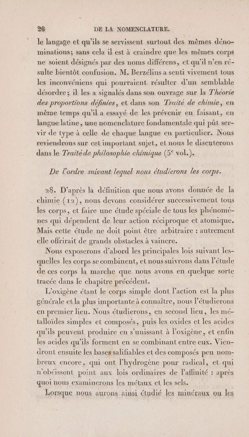 le langage et qu’ils se servissent surtout des mêmes déno- minations; sans cela il est à craindre que les mêmes corps ne soient désignés par des noms différens, et qu’il n’en ré- sulte bientôt confusion. M. Berzélius a senti vivement tous les inconvéniens qui pourraient. résulter d’un semblable désordre ; il les. a signalés dans son ouvrage sur la Thcorie des proportions définies, et dans son Traité de chimie, en même temps qu’il a essayé de les prévenir en faisant, en langue latine , une nomenclature fondamentale qui püt ser- vir de type à celle de chaque langue en particulier. Nous reviendrons sur cet important sujet, et nous le discuterons dans le Traité de philosophie chimique (5° vol.). De l’ordre suivant lequel nous étudierons les corps. 28. D’après la définition que nous avons donnée de la chimie (12), nous devons considérer successivement tous les corps, et faire une étude spéciale de tous les phénomè- nes qui dépendent de leur action réciproque et atomique. Mais cette étude ne doit point être arbitraire : autrement elle offrirait de grands obstacles à vaincre. Nous exposerons d’abord les principales lois suivant les- quelles les corps se combinent, et nous suivrons dans l'étude de ces corps la marche que nous avons en quelque sorte tracée dans le chapitre précédent. L’oxigène étant le corps simple dont action est la plus générale et la plus importante à connaître, nous l’étudierons en premier lieu. Nous étudierons, en second lieu, les mé- talloïdes simples et composés, puis les oxides et les acides qu'ils peuvent produire en s’unissant à Poxigène, et enfin les acides qu’ils forment en se combinant entre eux. Vien- dront ensuite les bases salifiables et des composés peu nom- breux encore, qui ont l'hydrogène pour radical, et qui n'obéissent point aux lois ordinaires de laflinité : après quoi nous examinerons les métaux et les sels. Lorsque nous aurons ainsi étudié les minéraux ou les