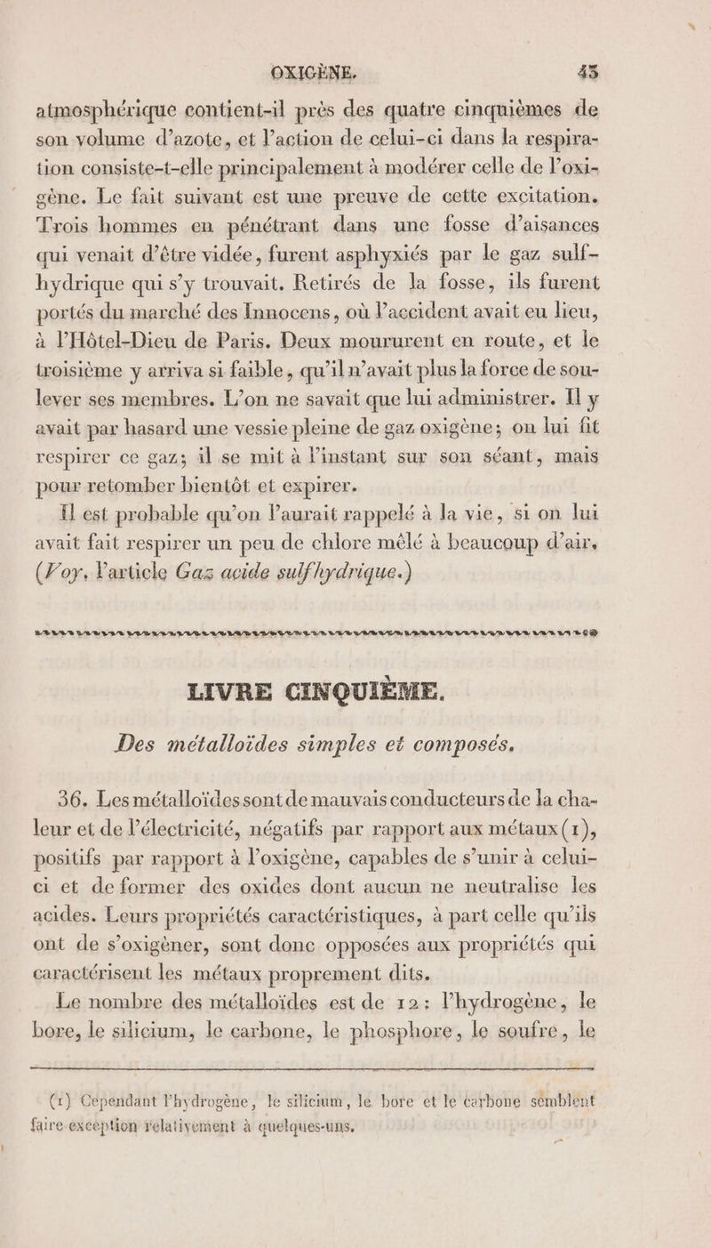 atmosphérique contient-il près des quatre cinquièmes de son volume d’azote, et l’action de celui-ci dans la respira- tion consiste-t-elle principalement à modérer celle de Poxi- gène. Le fait suivant est une preuve de cette excitation. Trois hommes en pénétrant dans une fosse d’aisances qui venait d’être vidée, furent asphyxiés par le gaz sulf- hydrique qui s’y trouvait. Retirés de la fosse, ils furent portés du marché des Innocens, où l'accident avait eu lieu, à l’'Hôtel-Dieu de Paris. Deux moururent en route, et le troisième y arriva si faible, qu’il n’avait plus la force de sou- lever ses membres. L'on ne savait que lui administrer. [l'y avait par hasard une vessie pleine de gaz oxigène; on lui fit respirer ce gaz; äl se mit à l'instant sur son séant, mais pour retomber bientôt et expirer. Il est probable qu’on laurait rappelé à la vie, si on lui avait fait respirer un peu de chlore mêlé à beaucoup d’air, (Foy. Particle Gas acide sulf hydrique.) BELLES LLBIIE LODEL RELEASES MAR LES EN LLE LUE VALEUR LEBAUVE VAR LUE VER VAR LAS CE LIVRE CINQUIÈME. Des métalloides simples et composés. 36. Les métalloïdessont de mauvais conducteurs de la cha- leur et de l'électricité, négatifs par rapport aux métaux (1), positifs par rapport à l’oxigène, capables de s’unir à celui- ci et de former des oxides dont aucun ne neutrahise les acides. Leurs propriétés caractéristiques, à part celle qu’ils ont de s’oxigèner, sont donc opposées aux propriétés qui caractérisent les métaux proprement dits. Le nombre des métalloïdes est de 12: l’hydrogène, le bore, le silicium, le carbone, le phosphore, le soufre, le (x) Cependant l'hydrogène, le silicium, le bore et le Carbone semblent faire exception relativement à quelques-uns.