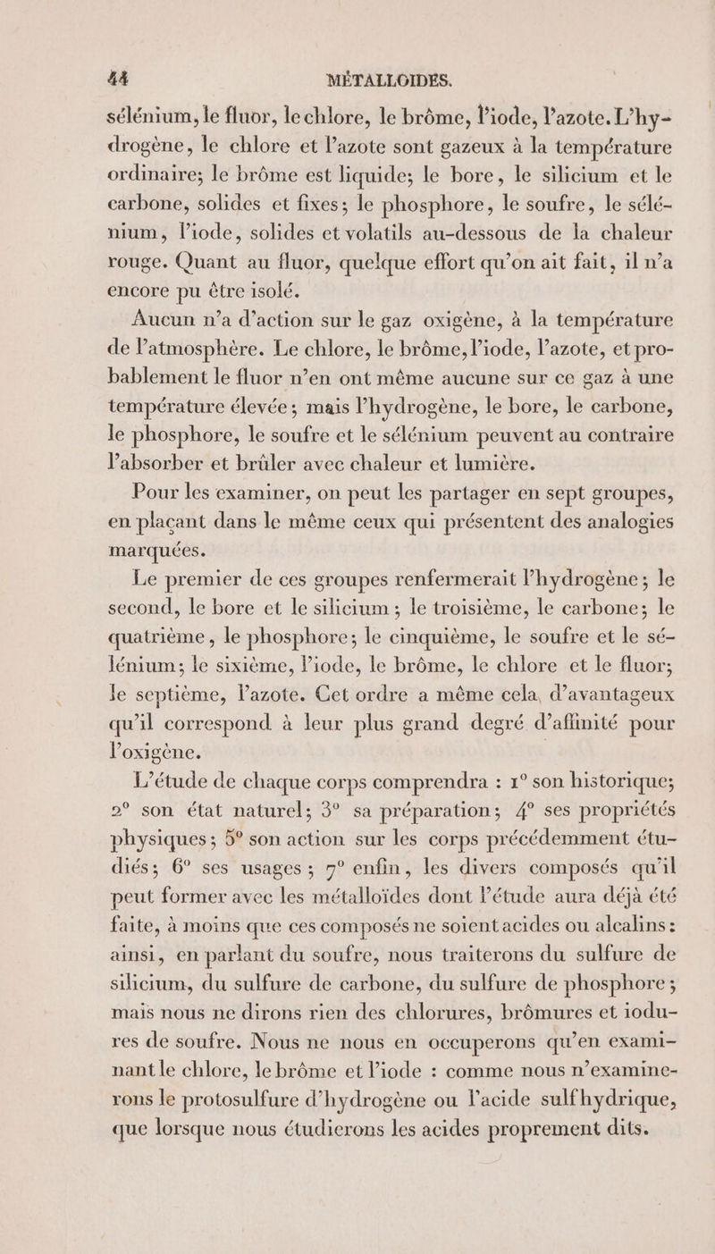 sélénium, le fluor, le chlore, le brôme, l’iode, l'azote. L’hy- drogène, le chlore et l'azote sont gazeux à la température ordinaire; le brôme est liquide; le bore, le silicium et le carbone, solides et fixes; le phosphore, le soufre, le sélé- nium, liode, solides et volatils au-dessous de la chaleur rouge. Quant au fluor, quelque effort qu’on ait fait, il n’a encore pu être isolé. Aucun n’a d'action sur le gaz oxigène, à la température de Patmosphère. Le chlore, le brôme, l’iode, l'azote, et pro- bablement le fluor n’en ont même aucune sur ce gaz à une température élevée; mais l’hydrogène, le bore, le carbone, le phosphore, le soufre et le sélénium peuvent au contraire l’absorber et brûler avec chaleur et lumicre. Pour les examiner, on peut les partager en sept groupes, en plaçant dans le même ceux qui présentent des analogies marquées. Le premier de ces groupes renfermerait hydrogène; le second, Le bore et le silicium ; le troisième, le carbone; le quatrième , le phosphore; le cinquième, le soufre et le sé- Jénium; le sixième, l’iode, le brôme, le chlore et le fluor; Je septième, l'azote. Cet ordre a même cela, d’avantageux qu'il correspond à leur plus grand degré d’affinité pour Poxigène. L'étude de chaque corps comprendra : 1° son historique; 2° son état naturel; 3° sa préparation; 4° ses propriétés physiques; 5° son action sur les corps précédemment étu- diés; 6° ses usages ; 7° enfin, les divers composés qu'il peut former avec les métalloïdes dont Pétude aura déjà été faite, à moins que ces composés ne soient acides ou alcalins : ainsi, en parlant du soufre, nous traiterons du sulfure de silicium, du sulfure de carbone, du sulfure de phosphore ; mais nous ne dirons rien des chlorures, brômures et iodu- res de soufre. Nous ne nous en occuperons qu’en exami- nant le chlore, le brôme et l’iode : comme nous n’examine- rons le protosulfure d'hydrogène ou l'acide sulfhydrique, que lorsque nous étudierons les acides proprement dits.