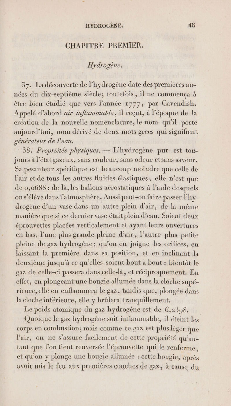 CHAPITRE PREMIER. Hydrogene, 37. La découverte de l'hydrogène date des premières an- nées du dix-septième siècle; toutefois, il ne commença à être bien étudié que vers l’année 1777, par Cavendish. Appelé d’abord air inflammable, reçut, à l'époque de la création de la nouvelle nomenclature, le nom qu’il porte aujourd’hui, nom dérivé de deux mots grecs qui signifient generateur de l'eau. 38. Propriétés physiques. — L’hydrogène pur est tou- jours à l’état gazeux, sans couleur, sans odeur etsans saveur. Sa pesanteur spécifique est beaucoup moindre que celle de l'air et de tous les autres fluides élastiques; elle n’est que de 0,0688 : de là, les ballons aérostatiques à l’aide desquels on s'élève dans l'atmosphère. Aussi peut-on faire passer Vhy- drogène d’un vase dans un autre plein d’air, de la même manière que si ce dernier vase était plein d’eau. Soient deux éprouvettes placées verticalement et ayant leurs ouvertures en bas, lune plus grande pleine d’air, l’autre plus petite pleine de gaz hydrogène; qu’on en joigne les orifices, en laissant la première dans sa position, et en inclinant la deuxième jusqu’à ce qu’elles soient bout à bout : bientôt le gaz de celle-ci passera dans celle-là, et réciproquement. En effet, en plongeant une bougie allumée dans la cloche supé- rieure, elle en enflammera le gaz, tandis que, plongée dans Ja cloche inférieure, elle y brülera tranquillement. Le poids atomique du gaz hydrogène est de 6,2398, Quoique le gaz hydrogène soit inflammable, il éteint les corps en combustion; mais comme ce gaz est plus léger due Pair, on ne s'assure facilement de cette propriété qu’au- tant que l’on tient renversée l’éprouvette qui le renferme , et qu on y plonge une bougie allumée : cette bougie, après avoir mis le feu aux premières couches de gaz, à cause du