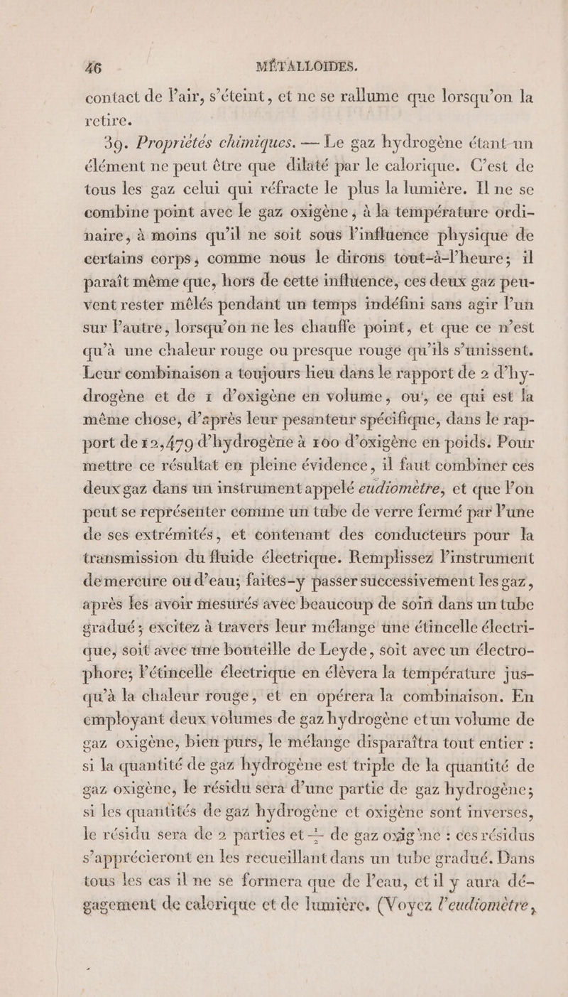 contact de Pair, s'éteint, et ne se rallume que lorsqu'on la retire. 30. Proprietes chimiques. — Le gaz hydrogène étant-un élément ne peut être que dilaté par le calorique. C’est de tous les gaz celui qui réfracte le plus la lumière. I ne se combine point avec le gaz oxigène ; à la température ordi- naire, à moins qu'il ne soit sous l'influence physique de certains corps; comme nous le dironis tout-à-l’heure; il paraît même que, hors de cette influence, ces deux gaz peu- vent rester mêlés pendant un temps indéfini sans agir Pun sur Pautre, lorsqu'on ne les chauffe point, et que ce n’est qu’à une chaleur rouge ou presque rouge qu'ils s'unissent. Leur combinaison a toujours heu dans le rapport de 2 d’hy- drogène et dé 1 d’oxigène en volume, ou', ce qui est la même chose, d’après leur pesanteur spécifique, dans le rap- port de 12,479 d’hydrogènie à 160 d’oxigène en poids. Pour mettre ce résultat en pleine évidence, il faut combiner ces deux gaz dans un instrument appelé eudiomètre, et que lon peut se représenter comme un tube de verre fermé par Pune de ses extrémités, et contenant des conducteurs pour la transmission du fluide électrique. Remplissez Pinstrument demercure où d’eau; faites-y passer successivement les gaz, après les avoir mesurés avec beaucoup de soin dans un tube sradué ; excitez à travers leur mélange üne étincelle électri- que, soit avee time bouteille de Leyde, soit avec un électro- phore; Pétincelle électrique en élèvera la température jus- qu’à la chaleur rouge, et en opérera la combinaison. En employant deux volumes de gaz hydrogène etun volume de gaz oxigène, bien purs, le mélange disparaîtra tout entier : si la quantité de gaz hydrogène est triple de la quantité de gaz oxigène, le résidu sera d’une partie de gaz hydrogène; si les quantités de gaz hydrogène ct oxigène sont inverses, le résidu sera de 2 parties et = de gaz oxigne : ces résidus s’apprécieront en les recueillant dans un tube gradué. Dans tous les cas il ne se formera que de Peau, ctil y aura dé- gagement de calorique et de lumière. (Voyez l’eudiomètre,