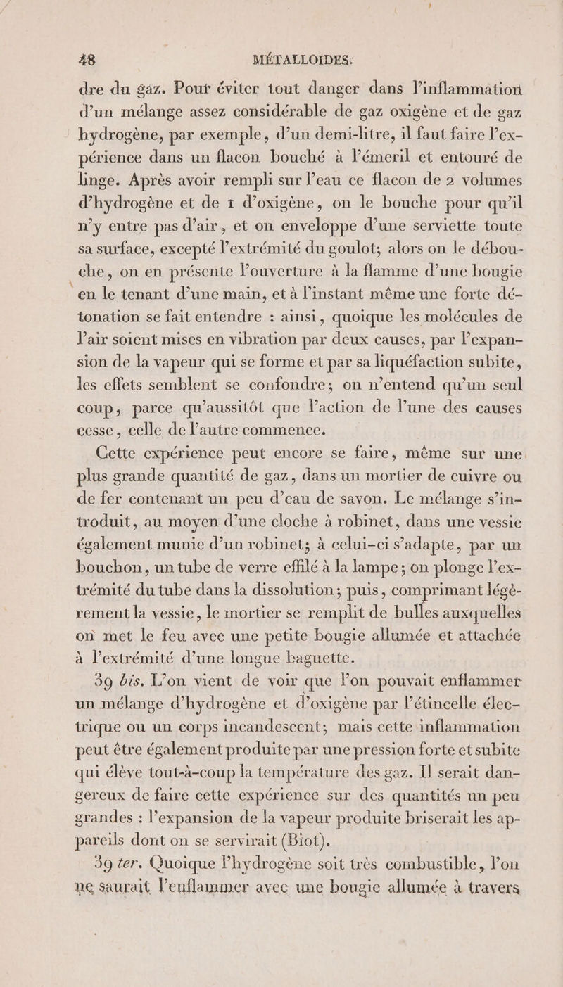 dre du gaz. Pout éviter tout danger dans l’inflammation d’un mélange assez considérable de gaz oxigène et de gaz hydrogène, par exemple, d’un demi-litre, il faut faire l’ex- périence dans un flacon bouché à lémeril et entouré de Linge. Après avoir rempli sur l’eau ce flacon de 2 volumes d'hydrogène et de 1 d’oxigène, on le bouche pour qu'il n’y entre pas d’air, et on enveloppe d’une serviette toute sa surface, excepté l’extrémité du goulot; alors on le débou- che, on en présente louverture à la flamme d’une bougie en le tenant d’une main, et à l'instant même une forte dé- tonation se fait entendre : ainsi, quoique les molécules de Pair soient mises en vibration par deux causes, par l’expan- sion de la vapeur qui se forme et par sa liquéfaction subite, les effets semblent se confondre; on n’entend qu’un seul coup, parce qu'aussitôt que l'action de l’une des causes cesse, celle de l’autre commence. Cette expérience peut encore se faire, même sur une plus grande quantité de gaz, dans un mortier de cuivre ou de fer contenant un peu d’eau de savon. Le mélange s’in- troduit, au moyen d’une cloche à robinet, dans une vessie rx spa munie d’un robinet; à celui-ci s'adapte, par un bouchon, un tube de verre effilé à la lampe; ; on plonge l’ex- trémité ee tube dans la dissolution; puis, comprimant légè- rement la vessie, le mortier se Me de bulles se on met le feu avec une petite bougie allumée et attachée à l’extrémité d’une longue baguette. 39 bis. L’on vient de voir que Von pouvait enflammer un mélange d'hydrogène et d’ oxigène par létincelle élec- trique ou un corps incandescent; mais cette inflammation peut être également produite par une pression forte et subite qui élève tout-à-coup la température des gaz. Il serait dan- gereux de faire cette expérience sur des quantités un peu grandes : l’expansion de la vapeur produite briserait les ap- pareils dont on se servirait (Biot). 39 ter. Quoique lhydrogène soit très combustible, l’on ne saurait Peuflammer avee une bougie allumée à travers