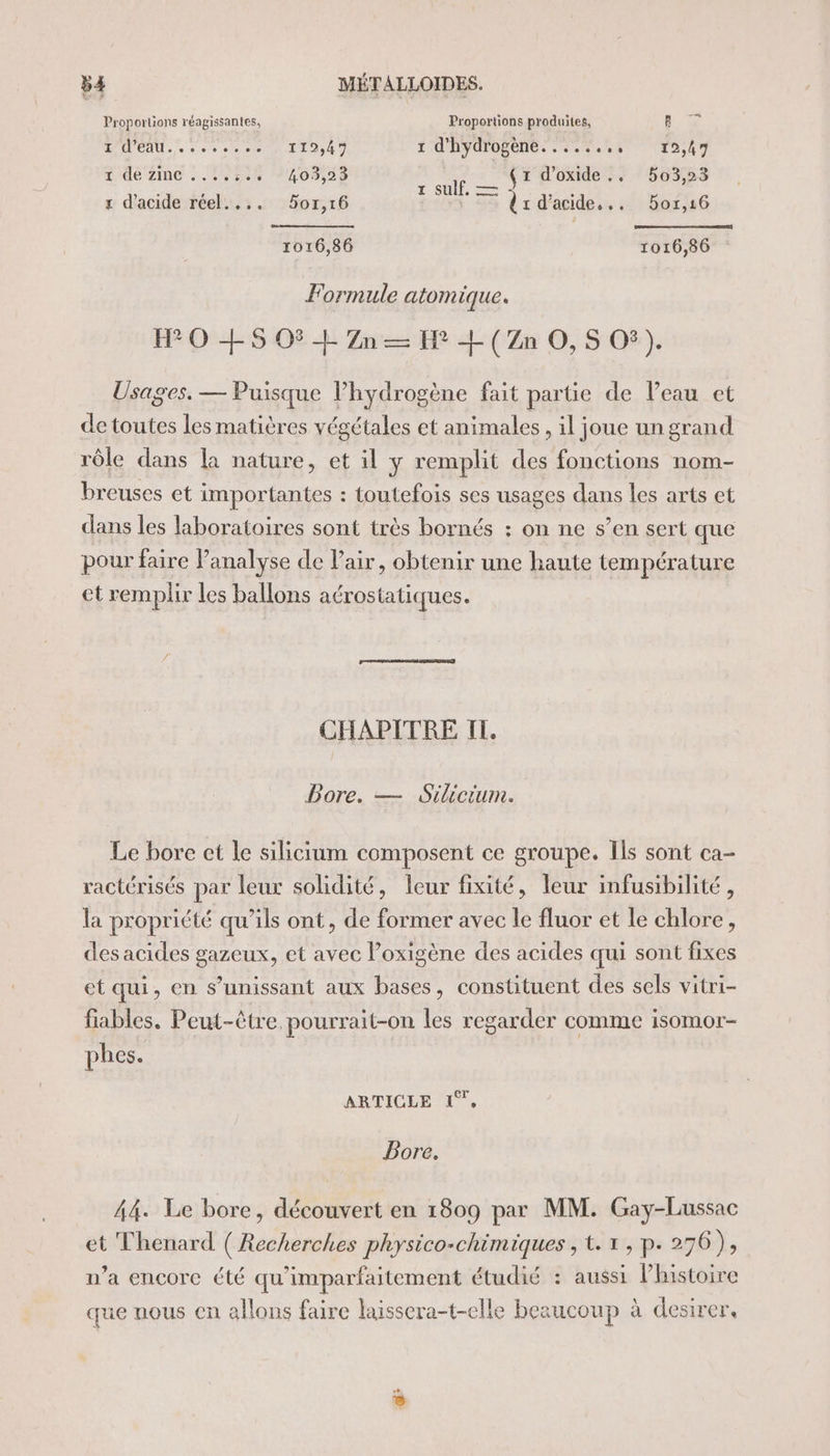 4 Proportions réagissantes, Proportions produites, BR x DAC ere) 1 d'hydrogèné. .:.%.1, 12,47 1 de zime . 1,524 V2093,35 f (1 d'oxide.. 503,23 à ; TL SU, = LU x d'acide réel.... 5or,r16 dr d'acide... Bor,16 1016,86 1016,86 Formule atomique. H70 +$S O$ + Zn — FH + (Zn O, 5 O®). Usages. — Puisque lPhydrogène fait partie de l’eau ct de toutes les matières végétales et animales, il joue un grand rôle dans la nature, et il y remplit des fonctions nom- breuses et importantes : toutefois ses usages dans les arts et dans les laboratoires sont très bornés : on ne s’en sert que pour faire Panalyse de Pair, obtenir une haute température et remplir les ballons aérostatiques. CHAPITRE II. Bore. — Silicium. Le bore et le silicium composent ce groupe. Ils sont ca- ractérisés par leur solidité, leur fixité, leur infusibilité , la propriété qu’ils ont, de former avec le fluor et le chlore, des acides gazeux, et avec Poxigène des acides qui sont fixes et qui, en s’unissant aux bases, constituent des sels vitri- fiables. Peut-être pourrait-on les regarder comme isomor- phes. ARTICLE 1%, Bore. 44. Le bore, découvert en 1809 par MM. Gay-Lussac et Thenard ( Recherches physico-chimiques , t. x , p. 276), n’a encore été qu'imparfaitement étudié : aussi l’histoire que nous en allons faire laissera-t-elle beaucoup à desirer,