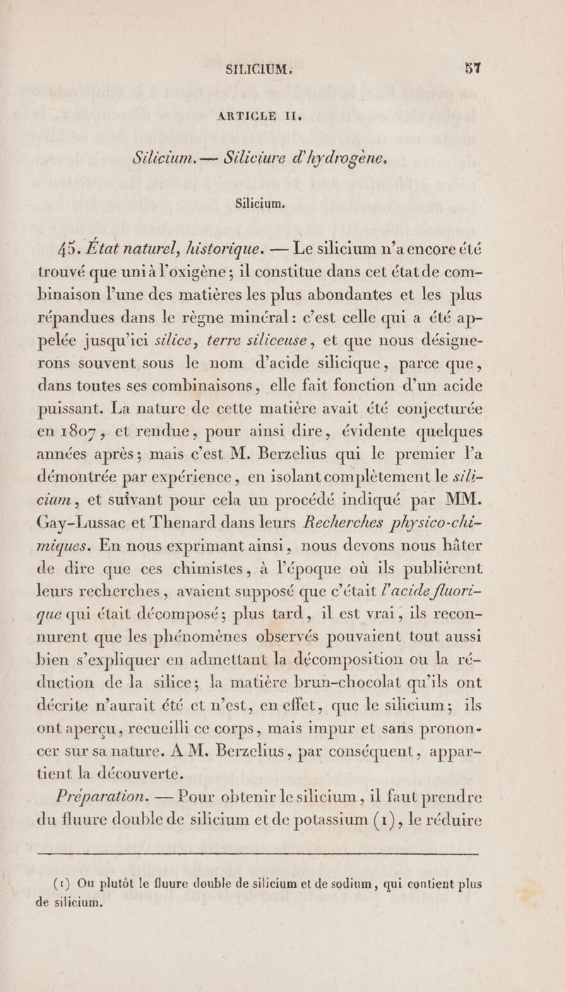 ARTICLE I, Silicium. — Siliciure d'hydrogène. Silicium. 45. État naturel, historique. — Le silicium n’a encore été trouvé que unià l’oxigène; il constitue dans cet état de com- binaison l’une des matières les plus abondantes et les plus répandues dans le règne minéral: c’est celle qui a été ap- pelée jusqu'ici silice, terre siliceuse, et que nous désigne- rons souvent sous le nom d’acide silicique, parce que, dans toutes ses combinaisons, elle fait fonction d’un acide puissant. La nature de cette matière avait été conjecturée en 1807, et rendue, pour ainsi dire, évidente quelques années après; mais c’est M. Berzelius qui le premier Pa démontrée par expérience, en isolant complètement le si/i- cium , et suivant pour cela un procédé indiqué par MM. Gay-Lussac et Thenard dans leurs Recherches physico-chi- miques. En nous exprimant ainsi, nous devons nous hâter de dire que ces chimistes, à l’époque où ils publièrent leurs recherches , avaient supposé que c'était l'acide fluori- que qui était décomposé; plus tard, il est vrai, ils recon- nurent que les phénomènes observés pouvaient tout aussi bien s'expliquer en admettant la décomposition ou la ré- duction de la silice; la matière brun-chocolat qu'ils ont décrite n'aurait été et n’est, en effet, que le silicium; ils ont apercu, recueilli ce corps, mais impur et sans pronon- cer sur sa nature. À M. Berzelius, par conséquent, appar- tient la découverte. Préparation. — Pour obtenir le silicium , il faut prendre du fluure double de silicium et de potassium (1), le réduire (tr) Ou plutôt le fluure double de silicium et de sodium, qui contient plus de silicium.